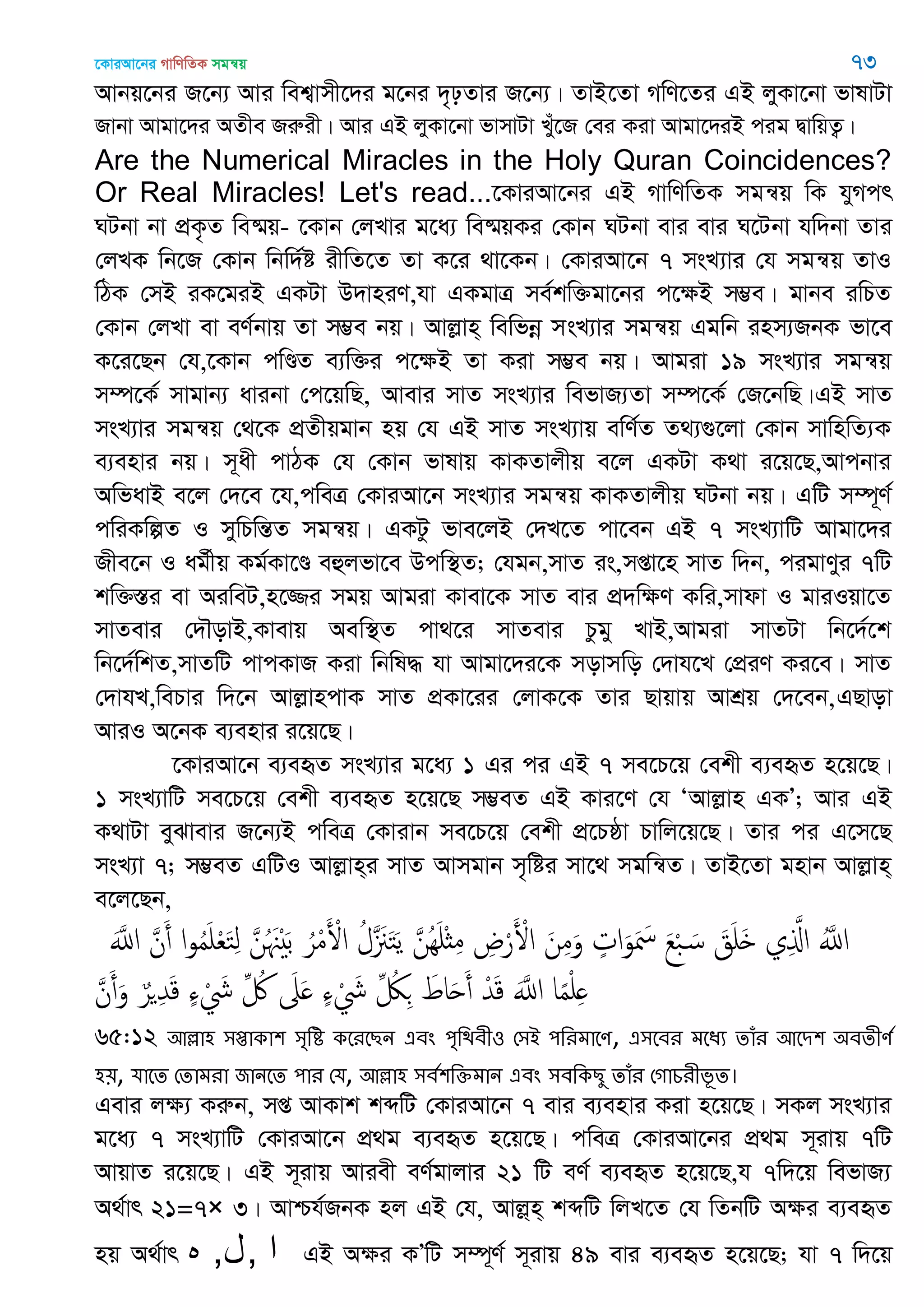 ‡KviAv‡bi MvwYwZK mgš^q 73
Avbq‡bi R‡b¨ Avi wek¦vmx‡`i g‡bi `„pZvi R‡b¨| ZvB‡Zv MwY‡Zi GB jyKv‡bv fvlvUv
Rvbv Avgv‡`i AZxe Riæix| Avi GB jyKv‡bv fvmvUv Lyu‡R †ei Kiv Avgv‡`iB cig ØvwqZ¡|
Are the Numerical Miracles in the Holy Quran Coincidences?
Or Real Miracles! Let's read...‡KviAv‡bi GB MvwYwZK mgš^q wK hyMcr
NUbv bv cÖK…Z we®§q- ‡Kvb †jLvi g‡a¨ we®§qKi †Kvb NUbv evi evi N‡Ubv hw`bv Zvi
†jLK wb‡R †Kvb wbw`©ó ixwZ‡Z Zv K‡i _v‡Kb| †KviAv‡b 7 msL¨vi †h mgš^q ZvI
wVK †mB iK‡giB GKUv D`vniY,hv GKgvÎ me©kw³gv‡bi c‡ÿB m¤¢e| gvbe iwPZ
†Kvb †jLv ev eY©bvq Zv m¤¢e bq| Avjøvn& wewfbœ msL¨vi mgš^q Ggwb inm¨RbK fv‡e
K‡i‡Qb †h,‡Kvb cwÐZ e¨w³i c‡ÿB Zv Kiv m¤¢e bq| Avgiv 19 msL¨vi mgš^q
m¤ú‡K© mvgvb¨ avibv †c‡qwQ, Avevi mvZ msL¨vi wefvR¨Zv m¤ú‡K© †R‡bwQ|GB mvZ
msL¨vi mgš^q †_‡K cÖZxqgvb nq †h GB mvZ msL¨vq ewY©Z Z_¨¸‡jv †Kvb mvwnwZ¨K
e¨envi bq| m~ax cvVK †h †Kvb fvlvq KvKZvjxq e‡j GKUv K_v i‡q‡Q,Avcbvi
AwfavB e‡j †`‡e ‡h,cweÎ †KviAv‡b msL¨vi mgš^q KvKZvjxq NUbv bq| GwU m¤ú~Y©
cwiKwíZ I mywPwšÍZ mgš^q| GKUz fve‡jB †`L‡Z cv‡eb GB 7 msL¨vwU Avgv‡`i
Rxe‡b I ag©xq Kg©Kv‡Ð eûjfv‡e Dcw¯’Z; †hgb,mvZ is,mßv‡n mvZ w`b, cigvYyi 7wU
kw³¯Íi ev AiweU,n‡¾i mgq Avgiv Kvev‡K mvZ evi cÖ`wÿY Kwi,mvdv I gviIqv‡Z
mvZevi †`․ovB,Kvevq Aew¯’Z cv_‡i mvZevi Pzgy LvB,Avgiv mvZUv wb‡`©‡k
wb‡`©wkZ,mvZwU cvcKvR Kiv wbwl× hv Avgv‡`i‡K movmwo †`vh‡L †cÖiY Ki‡e| mvZ
†`vhL,wePvi w`‡b AvjøvncvK mvZ cÖKv‡ii †jvK‡K Zvi Qvqvq AvkÖq †`‡eb,GQvov
AviI A‡bK e¨envi i‡q‡Q|
‡KviAv‡b e¨eüZ msL¨vi g‡a¨ 1 Gi ci GB 7 me‡P‡q †ekx e¨eüZ n‡q‡Q|
1 msL¨vwU me‡P‡q †ekx e¨eüZ n‡q‡Q m¤¢eZ GB Kvi‡Y †h ÔAvjøvn GKÕ; Avi GB
K_vUv eySvevi R‡b¨B cweÎ †Kvivb me‡P‡q †ekx cÖ‡Pôv Pvwj‡q‡Q| Zvi ci G‡m‡Q
msL¨v 7; m¤¢eZ GwUI Avjøvn&i mvZ Avmgvb m„wói mv‡_ mgwš^Z| ZvB‡Zv gnvb Avjøvn&
e‡j‡Qb,
ََ‫اا‬ َ‫ن‬َ‫أ‬ ‫ا‬‫و‬ُ‫م‬َ ْ‫ع‬َ‫خ‬ِ‫ل‬ َ‫ن‬ُ َ َْ‫ب‬ ُ‫ر‬ْ‫م‬َ ْ‫اْل‬ ُ‫َل‬ َ َ‫خ‬َ‫ي‬ َ‫ُن‬َِ ْ‫ث‬ِ‫م‬ ِ‫ض‬ْ‫ر‬َ ْ‫اْل‬ َ‫ن‬ِ‫م‬َ‫و‬ ٍ‫ات‬َ‫و‬َ َ‫ْس‬ َ‫ع‬ْ‫ب‬ َ‫س‬ َ‫ق‬َ َ ‫ي‬ِ َ‫اا‬ َُ‫اا‬
َ‫ن‬َ‫أ‬َ‫و‬ ٌ‫ر‬ ِ‫ّد‬َ‫ك‬ ٍ‫ا‬ ْ َ‫َش‬ ِ ُ َ‫َل‬َ ٍ‫ا‬ ْ َ‫َش‬ ِ ُ‫لُك‬ِ َ‫اط‬َ‫ح‬َ‫أ‬ ْ‫ّد‬َ‫ك‬ ََ‫اا‬ ‫ا‬ً‫م‬ْ ِ
65:12 অল্লা঴ ঳প্তাকা঱ ঳ৃথি কতযতেন এফং ঩ৃথিফী঑ শ঳আ ঩থযভাতণ, এ঳তফয ভতধয োঁয অতি঱ ঄ফেীণত
঴৞, মাতে শোভযা জানতে ঩ায শম, অল্লা঴ ঳ফত঱থক্তভান এফং ঳ফথকেু োঁয শগাচযীবূে।
Gevi jÿ¨ Kiæb, mß AvKvk kãwU †KviAv‡b 7 evi e¨envi Kiv n‡q‡Q| mKj msL¨vi
g‡a¨ 7 msL¨vwU †KviAv‡b cÖ_g e¨eüZ n‡q‡Q| cweÎ †KviAv‡bi cÖ_g m~ivq 7wU
AvqvZ i‡q‡Q| GB m~ivq Aviex eY©gvjvi 21 wU eY© e¨eüZ n‡q‡Q,h 7w`‡q wefvR¨
A_©vr 21=7× 3| Avðh©RbK nj GB †h, Avjø&n& kãwU wjL‡Z †h wZbwU Aÿi e¨eüZ
nq A_©vr ‫ه‬ ‫ا‬,‫ل‬, GB Aÿi KÕwU m¤ú~Y© m~ivq 49 evi e¨eüZ n‡q‡Q; hv 7 w`‡q
 