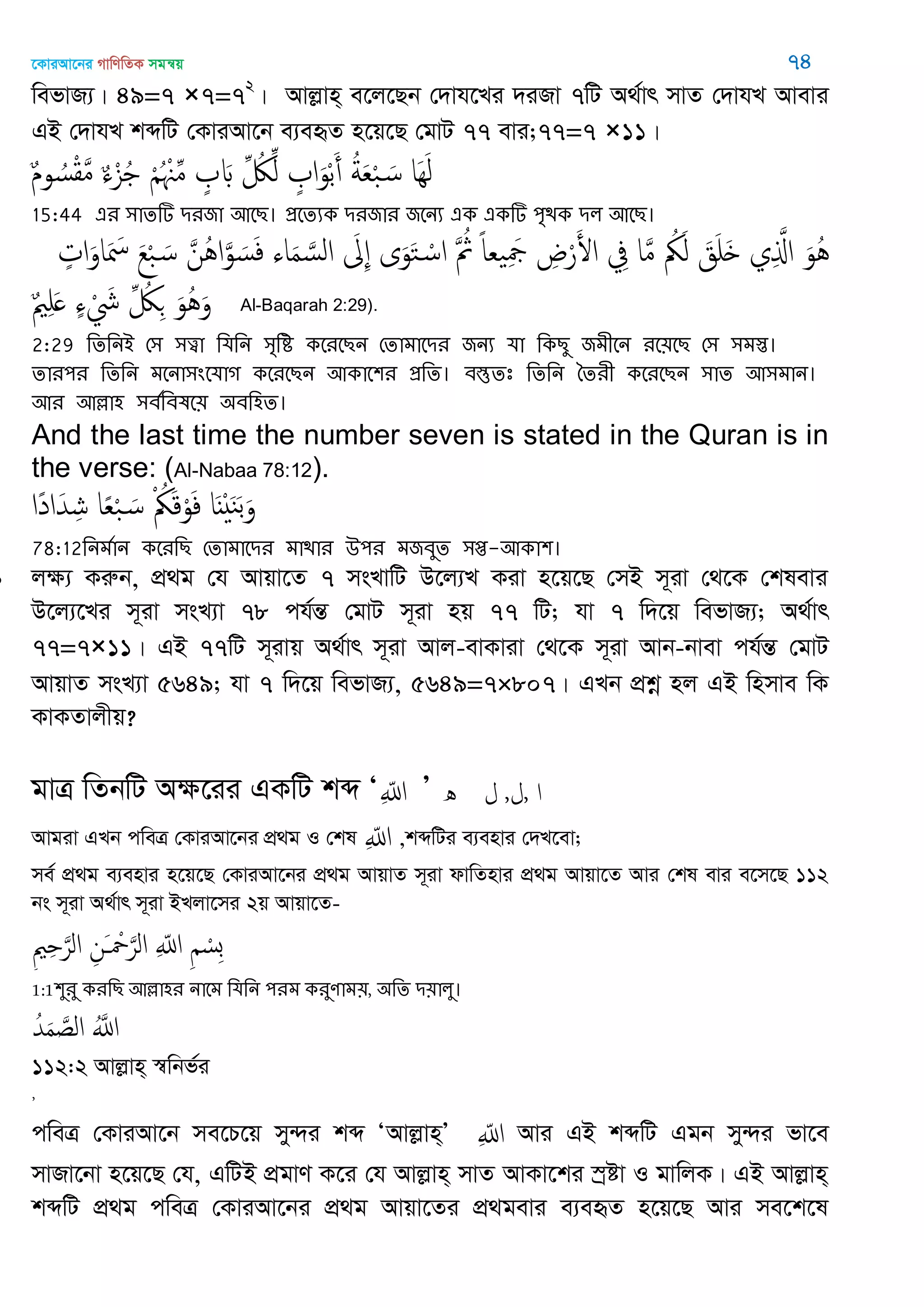 ‡KviAv‡bi MvwYwZK mgš^q 74
wefvR¨| 49=7 ×7=72
| Avjøvn& e‡j‡Qb †`vh‡Li `iRv 7wU A_©vr mvZ †`vhL Avevi
GB †`vhL kãwU †KviAv‡b e¨eüZ n‡q‡Q †gvU 77 evi;77=7 ×11|
ٌ‫م‬‫و‬ ُ‫س‬ْ‫ل‬َ‫م‬ ٌ‫ا‬ْ‫ي‬ُ ْ ُ ْ ِ‫م‬ ٍ َ ِ ُ‫لُك‬ِ‫ل‬ ٍ ‫ا‬َ‫و‬ْ‫ب‬َ‫أ‬ ُ‫ة‬َ‫ع‬ْ‫ب‬ َ‫س‬ ‫َا‬َِ‫ل‬
15:44 এয ঳ােটি িযজা অতে। প্রতেযক িযজায জতনয এক একটি ঩ৃিক ির অতে।
ٍ‫ات‬َ‫او‬َ َ‫ْس‬ َ‫ع‬ْ‫ب‬ َ‫س‬ َ‫ُن‬ُ‫ا‬َ‫و‬ َ‫س‬َ‫ف‬ ‫اا‬َ‫م‬ َ‫الس‬ َ ِ ‫ى‬َ‫و‬َ‫خ‬ ْ‫اس‬ َ ُ‫مُث‬ ً‫ا‬‫ع‬ َِ‫َج‬ ِ‫ض‬ْ‫ر‬َ‫اْل‬ ِ‫ِف‬ ‫ا‬َ‫م‬ ُ‫ُك‬َ‫ل‬ َ‫ق‬َ َ ‫ي‬ِ َ‫اا‬ َ‫ُو‬ُ
ٌ َِ ٍ‫ا‬ ْ َ‫َش‬ ِ ُ‫لُك‬ِ َ‫ُو‬َُ‫و‬ Al-Baqarah 2:29).
2:29 থেথনআ শ঳ ঳ত্ত্বা থমথন ঳ৃথি কতযতেন শোভাতিয জনয মা থকেু জভীতন যত৞তে শ঳ ঳ভস্ত।
োয঩য থেথন ভতনা঳ংতমাগ কতযতেন অকাত঱য প্রথে। ফস্তুেঃ থেথন বেযী কতযতেন ঳াে অ঳ভান।
অয অল্লা঴ ঳ফতথফলত৞ ঄ফথ঴ে।
And the last time the number seven is stated in the Quran is in
the verse: (Al-Nabaa 78:12).
‫ًا‬‫د‬‫ا‬َ‫ّد‬ ِ‫ش‬ ‫ا‬ً‫ع‬ْ‫ب‬ َ‫س‬ ْ ُ‫ُك‬َ‫ك‬ْ‫و‬َ‫ف‬ ‫ا‬ٌَْ َ‫ي‬َ‫ب‬َ‫و‬
78:12থনভতান কতযথে শোভাতিয ভািায ঈ঩য ভজফুে ঳প্ত-অকা঱।
 jÿ¨ Kiæb, cÖ_g †h Avqv‡Z 7 msLvwU D‡j¨L Kiv n‡q‡Q †mB m~iv †_‡K †klevi
D‡j¨‡Li m~iv msL¨v 78 ch©šÍ †gvU m~iv nq 77 wU; hv 7 w`‡q wefvR¨; A_©vr
77=7×11| GB 77wU m~ivq A_©vr m~iv Avj-evKviv †_‡K m~iv Avb-bvev ch©šÍ †gvU
AvqvZ msL¨v 5649; hv 7 w`‡q wefvR¨, 5649=7×807| GLb cÖkœ nj GB wnmve wK
KvKZvjxq?
gvÎ wZbwU Aÿ‡ii GKwU kã Ôِ ّ‫اا‬ Õ ‫ه‬ ‫ا‬,‫ل‬,‫ل‬
Avgiv GLb cweÎ †KviAv‡bi cÖ_g I †kl ِ ّ‫اا‬ ,kãwUi e¨envi †`L‡ev;
me© cÖ_g e¨envi n‡q‡Q †KviAv‡bi cÖ_g AvqvZ m~iv dvwZnvi cÖ_g Avqv‡Z Avi †kl evi e‡m‡Q 112
bs m~iv A_©vr m~iv BLjv‡mi 2q Avqv‡Z-
ِ ِ َ‫الر‬ ِ‫َن‬ ْ َ‫الر‬ ِ ّ‫اا‬ ِ ْ‫ِس‬‫ب‬
1:1঱ুযু কযথে অল্লা঴য নাতভ থমথন ঩যভ কযুণাভ৞, ঄থে ি৞ারু।
ُ‫ّد‬َ‫م‬ َ‫الص‬ َُ‫اا‬
112:2 Avjøvn& ¯^wbf©i
,
cweÎ †KviAv‡b me‡P‡q my›`i kã ÔAvjøvn&Õ ِ ّ‫اا‬ Avi GB kãwU Ggb my›`i fv‡e
mvRv‡bv n‡q‡Q †h, GwUB cÖgvY K‡i †h Avjøvn& mvZ AvKv‡ki ¯ªóv I gvwjK| GB Avjøvn&
kãwU cÖ_g cweÎ †KviAv‡bi cÖ_g Avqv‡Zi cÖ_gevi e¨eüZ n‡q‡Q Avi me‡k‡l
 