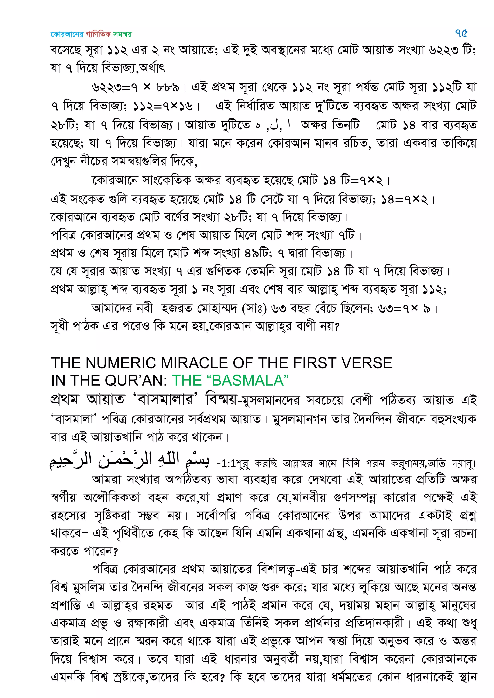 ‡KviAv‡bi MvwYwZK mgš^q 75
e‡m‡Q m~iv 112 Gi 2 bs Avqv‡Z; GB `yB Ae¯’v‡bi g‡a¨ †gvU AvqvZ msL¨v 6223 wU;
hv 7 w`‡q wefvR¨,A_©vr
6223=7 × 889| GB cÖ_g m~iv †_‡K 112 bs m~iv ch©šÍ †gvU m~iv 112wU hv
7 w`‡q wefvR¨; 112=7×16| GB wba©vwiZ AvqvZ `yÕwU‡Z e¨eüZ Aÿi msL¨v †gvU
28wU; hv 7 w`‡q wefvR¨| AvqvZ `ywU‡Z ‫ه‬ ‫ا‬,‫ل‬, Aÿi wZbwU †gvU 14 evi e¨eüZ
n‡q‡Q; hv 7 w`‡q wefvR¨| hviv g‡b K‡ib †KviAvb gvbe iwPZ, Zviv GKevi ZvwK‡q
†`Lyb bx‡Pi mgš^q¸wji w`‡K,
‡KviAv‡b mvs‡KwZK Aÿi e¨eüZ n‡q‡Q †gvU 14 wU=7×2|
GB ms‡KZ ¸wj e¨eüZ n‡q‡Q †gvU 14 wU †m‡U hv 7 w`‡q wefvR¨; 14=7×2|
‡KviAv‡b e¨eüZ †gvU e‡Y©i msL¨v 28wU; hv 7 w`‡q wefvR¨|
cweÎ †KviAv‡bi cÖ_g I †kl AvqvZ wg‡j †gvU kã msL¨v 7wU|
cÖ_g I †kl m~ivq wg‡j ‡gvU kã msL¨v 49wU; 7 Øviv wefvR¨|
‡h †h m~ivi AvqvZ msL¨v 7 Gi ¸wYZK †Zgwb m~iv ‡gvU 14 wU hv 7 w`‡q wefvR¨|
cÖ_g Avjøvn& kã e¨eüZ m~iv 1 bs m~iv Ges †kl evi Avjøvn& kã e¨eüZ m~iv 112;
Avgv‡`i bex nRiZ †gvnv¤§` (mvt) 63 eQi †eu‡P wQ‡jb; 63=7× 9|
m~ax cvVK Gi c‡iI wK g‡b nq,‡KviAvb Avjøvn&i evYx bq?
THE NUMERIC MIRACLE OF THE FIRST VERSE
IN THE QUR‟AN: THE “BASMALA”
cÖ_g AvqvZ ÔevmgvjviÕ we®§q-gymjgvb‡`i me‡P‡q †ekx cwVZe¨ AvqvZ GB
ÔevmgvjvÕ cweÎ †KviAv‡bi me©cÖ_g AvqvZ| gymjgvbMb Zvi •`bw›`b Rxe‡b eûmsL¨K
evi GB AvqvZLvwb cvV K‡i _v‡Kb|
ِ‫ن‬‫ِي‬‫ح‬َ‫ر‬‫ال‬ ِ‫ه‬َ‫ـ‬‫ْم‬‫ح‬َ‫ر‬‫ال‬ ِ‫ه‬ّ‫ل‬‫ال‬ ِ‫ن‬ْ‫س‬ِ‫ت‬ -1:1঱ুযু কযথে অল্লা঴য নাতভ থমথন ঩যভ কযুণাভ৞,঄থে ি৞ারু।
Avgiv msL¨vi AcwVZe¨ fvlv e¨envi K‡i †`L‡ev GB Avqv‡Zi cÖwZwU Aÿi
¯^M©xq A‡j․wKKZv enb K‡i,hv cÖgvY K‡i †h,gvbexq ¸Ym¤úbœ Kv‡ivi c‡ÿB GB
in‡m¨i m„wóKiv m¤¢e bq| m‡e©vcwi cweÎ †KviAv‡bi Dci Avgv‡`i GKUvB cÖkœ
_vK‡eÑ GB c„w_ex‡Z †Kn wK Av‡Qb whwb Ggwb GKLvbv MÖš’, GgbwK GKLvbv m~iv iPbv
Ki‡Z cv‡ib?
cweÎ †KviAv‡bi cÖ_g Avqv‡Zi wekvjZ¡-GB Pvi k‡ãi AvqvZLvwb cvV K‡i
wek¦ gymwjg Zvi •`bw›` Rxe‡bi mKj KvR ïiæ K‡i; hvi g‡a¨ jywK‡q Av‡Q g‡bi AbšÍ
cÖkvwšÍ G Avjøvn&i ingZ| Avi GB cvVB cÖgvb K‡i †h, `qvgq gnvb Avjøvn& gvby‡li
GKgvÎ cÖfz I iÿvKvix Ges GKgvÎ wZuwbB mKj cÖv_©bvi cÖwZ`vbKvix| GB K_v ïay
ZvivB g‡b cÖv‡b ®§ib K‡i _v‡K hviv GB cÖfz‡K Avcb ¯^Ëv w`‡q Abyfe K‡i I AšÍi
w`‡q wek¦vm K‡i| Z‡e hviv GB avibvi AbyeZ©x bq,hviv wek¦vm K‡ibv †KviAvb‡K
GgbwK wek¦ ¯ªóv‡K,Zv‡`i wK n‡e? wK n‡e Zv‡`i hviv ag©g‡Zi †Kvb avibv‡KB ¯’vb
 
