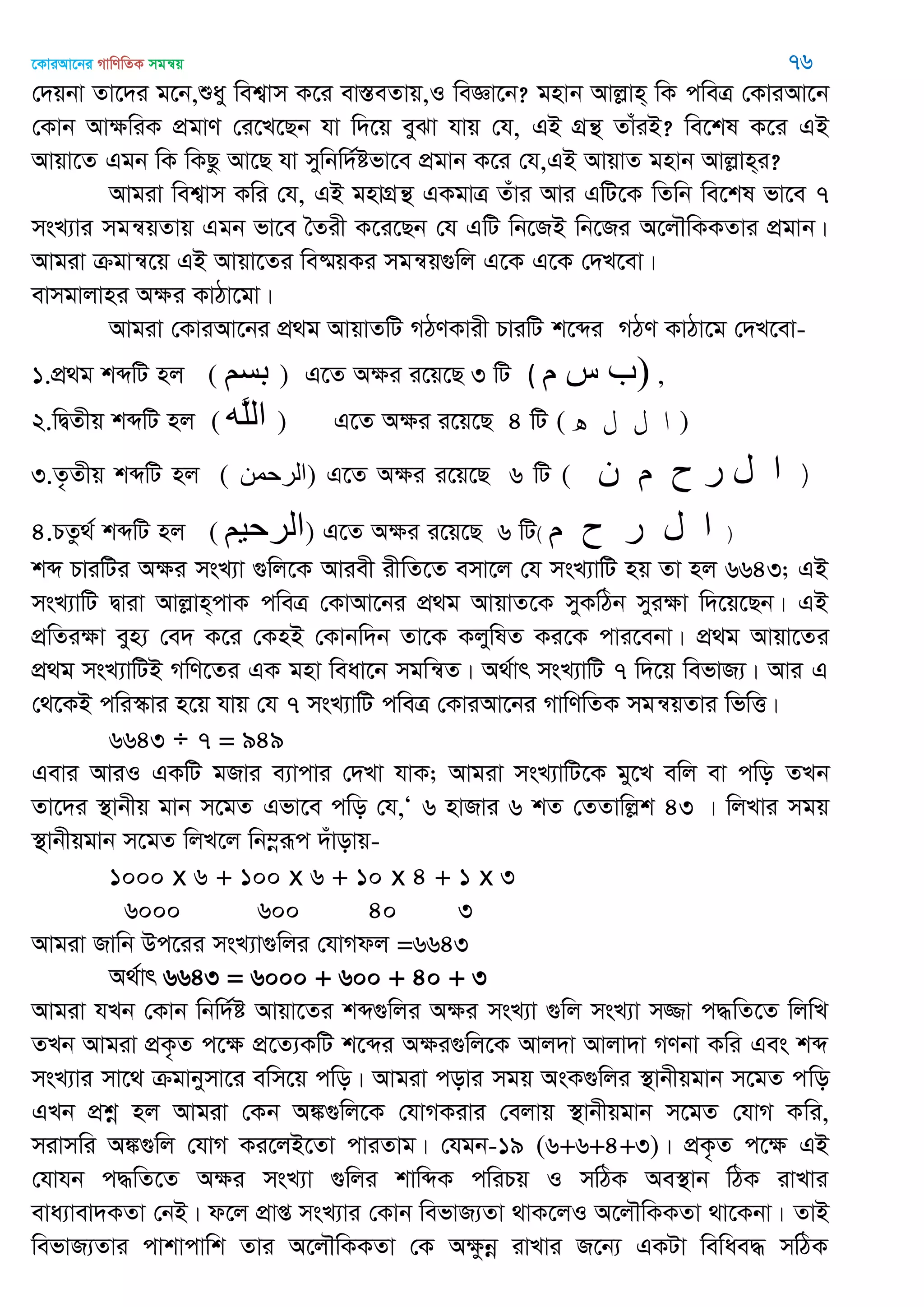 ‡KviAv‡bi MvwYwZK mgš^q 76
†`qbv Zv‡`i g‡b,ïay wek¦vm K‡i ev¯ÍeZvq,I weÁv‡b? gnvb Avjøvn& wK cweÎ †KviAv‡b
†Kvb AvÿwiK cÖgvY †i‡L‡Qb hv w`‡q eySv hvq †h, GB MÖš’ ZvuiB? we‡kl K‡i GB
Avqv‡Z Ggb wK wKQz Av‡Q hv mywbw`©ófv‡e cÖgvb K‡i †h,GB AvqvZ gnvb Avjøvn&i?
Avgiv wek¦vm Kwi †h, GB gnvMÖš’ GKgvÎ Zuvi Avi GwU‡K wZwb we‡kl fv‡e 7
msL¨vi mgš^qZvq Ggb fv‡e •Zix K‡i‡Qb †h GwU wb‡RB wb‡Ri A‡j․wKKZvi cÖgvb|
Avgiv µgvš^‡q GB Avqv‡Zi we®§qKi mgš^q¸wj G‡K G‡K †`L‡ev|
evmgvjvni Aÿi KvVv‡gv|
Avgiv †KviAv‡bi cÖ_g AvqvZwU MVYKvix PviwU k‡ãi MVY KvVv‡g †`L‡ev-
1.cÖ_g kãwU nj ( ‫بسن‬ ) G‡Z Aÿi i‡q‡Q 3 wU ( ‫م‬ ‫س‬ ‫)ب‬ ,
2.wØZxq kãwU nj ( ‫َه‬‫ل‬‫ال‬ ) G‡Z Aÿi i‡q‡Q 4 wU ( ‫ه‬ ‫ل‬ ‫ل‬ ‫ا‬ )
3.Z…Zxq kãwU nj ( ‫)الرحوي‬ G‡Z Aÿi i‡q‡Q 6 wU ( (‫ى‬ ‫م‬ ‫ح‬ ‫ر‬ ‫ل‬ ‫ا‬
4.PZz_© kãwU nj ( ‫الرحين‬) G‡Z Aÿi i‡q‡Q 6 wU) (‫م‬ ‫ح‬ ‫ر‬ ‫ل‬ ‫ا‬
kã PviwUi Aÿi msL¨v ¸wj‡K Aviex ixwZ‡Z emv‡j †h msL¨vwU nq Zv nj 6643; GB
msL¨vwU Øviv Avjøvn&cvK cweÎ †KvAv‡bi cÖ_g AvqvZ‡K myKwVb myiÿv w`‡q‡Qb| GB
cÖwZiÿv eyn¨ †e` K‡i †KnB †Kvbw`b Zv‡K KjywlZ Ki‡K cvi‡ebv| cÖ_g Avqv‡Zi
cÖ_g msL¨vwUB MwY‡Zi GK gnv weav‡b mgwš^Z| A_©vr msL¨vwU 7 w`‡q wefvR¨| Avi G
†_‡KB cwi¯‥vi n‡q hvq †h 7 msL¨vwU cweÎ †KviAv‡bi MvwYwZK mgš^qZvi wfwË|
6643 ÷ 7 = 949
Gevi AviI GKwU gRvi e¨vcvi †`Lv hvK; Avgiv msL¨vwU‡K gy‡L ewj ev cwo ZLb
Zv‡`i ¯’vbxq gvb m‡gZ Gfv‡e cwo †h,Ô 6 nvRvi 6 kZ †ZZvwjøk 43 | wjLvi mgq
¯’vbxqgvb m‡gZ wjL‡j wb¤œiƒc `uvovq-
1000 x 6 + 100 x 6 + 10 x 4 + 1 x 3
6000 600 40 3
Avgiv Rvwb Dc‡ii msL¨v¸wji †hvMdj =6643
A_©vr 6643 = 6000 + 600 + 40 + 3
Avgiv hLb †Kvb wbw`©ó Avqv‡Zi kã¸wji Aÿi msL¨v ¸wj msL¨v m¾v c×wZ‡Z wjwL
ZLb Avgiv cÖK…Z c‡ÿ cÖ‡Z¨KwU k‡ãi Aÿi¸wj‡K Avj`v Avjv`v MYbv Kwi Ges kã
msL¨vi mv‡_ µgvbymv‡i ewm‡q cwo| Avgiv covi mgq AsK¸wji ¯’vbxqgvb m‡gZ cwo
GLb cÖkœ nj Avgiv †Kb A¼¸wj‡K †hvMKivi †ejvq ¯’vbxqgvb m‡gZ †hvM Kwi,
mivmwi A¼¸wj †hvM Ki‡jB‡Zv cviZvg| †hgb-19 (6+6+4+3)| cÖK…Z c‡ÿ GB
†hvhb c×wZ‡Z Aÿi msL¨v ¸wji kvwãK cwiPq I mwVK Ae¯’vb wVK ivLvi
eva¨vev`KZv †bB| d‡j cÖvß msL¨vi †Kvb wefvR¨Zv _vK‡jI A‡j․wKKZv _v‡Kbv| ZvB
wefvR¨Zvi cvkvcvwk Zvi A‡j․wKKZv †K Aÿzbœ ivLvi R‡b¨ GKUv wewae× mwVK
 