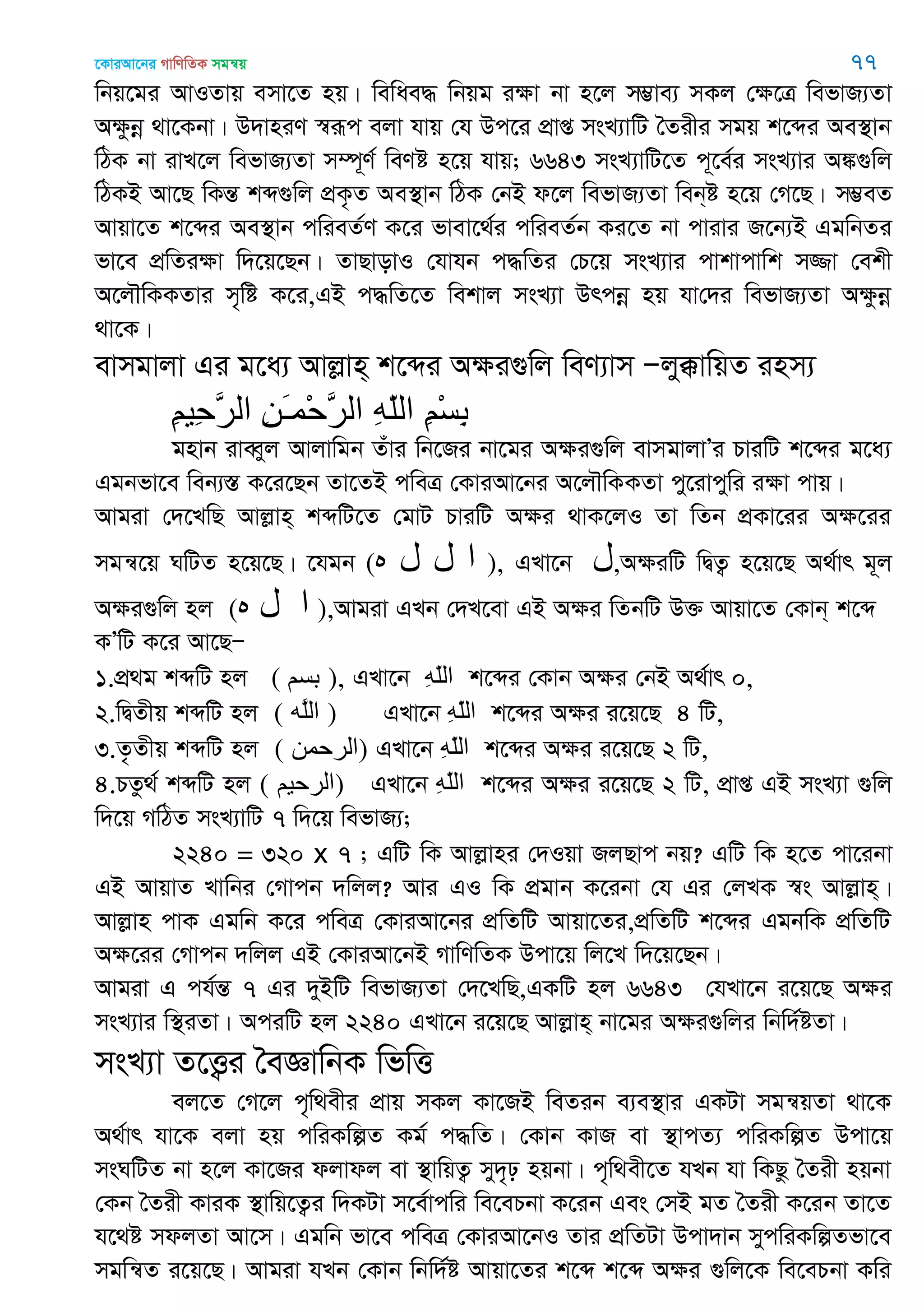 ‡KviAv‡bi MvwYwZK mgš^q 77
wbq‡gi AvIZvq emv‡Z nq| wewae× wbqg iÿv bv n‡j m¤¢ve¨ mKj †ÿ‡Î wefvR¨Zv
Aÿzbœ _v‡Kbv| D`vniY ¯^iƒc ejv hvq †h Dc‡i cÖvß msL¨vwU •Zixi mgq k‡ãi Ae¯’vb
wVK bv ivL‡j wefvR¨Zv m¤ú~Y© weYó n‡q hvq; 6643 msL¨vwU‡Z c~‡e©i msL¨vi A¼¸wj
wVKB Av‡Q wKšÍ kã¸wj cÖK…Z Ae¯’vb wVK †bB d‡j wefvR¨Zv web&ó n‡q †M‡Q| m¤¢eZ
Avqv‡Z k‡ãi Ae¯’vb cwieZ©Y K‡i fvev‡_©i cwieZ©b Ki‡Z bv cvivi R‡b¨B GgwbZi
fv‡e cÖwZiÿv w`‡q‡Qb| ZvQvovI †hvhb c×wZi †P‡q msL¨vi cvkvcvwk m¾v †ekx
A‡j․wKKZvi m„wó K‡i,GB c×wZ‡Z wekvj msL¨v Drcbœ nq hv†`i wefvR¨Zv Aÿzbœ
_v‡K|
evmgvjv Gi g‡a¨ Avjøvn& k‡ãi Aÿi¸wj weY¨vm Ñjy°vwqZ inm¨
ِ‫ن‬ْ‫س‬ِ‫ب‬ِ‫ه‬ّ‫ل‬‫ال‬ِ‫ي‬َ‫ـ‬‫ْو‬‫ح‬َ‫ر‬‫ال‬ِ‫ن‬‫ِي‬‫ح‬َ‫ر‬‫ال‬
gnvb iveŸyj Avjvwgb Zuvi wb‡Ri bv‡gi Aÿi¸wj evmgvjvÕi PviwU k‡ãi g‡a¨
Ggbfv‡e web¨¯Í K‡i‡Qb Zv‡ZB cweÎ †KviAv‡bi A‡j․wKKZv cy‡ivcywi iÿv cvq|
Avgiv †`‡LwQ Avjøvn& kãwU‡Z †gvU PviwU Aÿi _vK‡jI Zv wZb cÖKv‡ii Aÿ‡ii
mgš^‡q NwUZ n‡q‡Q| ‡hgb (‫ه‬ ‫ل‬ ‫ل‬ ‫ا‬ ), GLv‡b ‫ل‬,AÿiwU wØZ¡ n‡q‡Q A_©vr g~j
Aÿi¸wj nj (‫ه‬ ‫ل‬ ‫ا‬ ),Avgiv GLb †`L‡ev GB Aÿi wZbwU D³ Avqv‡Z †Kvb& k‡ã
KÕwU K‡i Av‡QÑ
1.cÖ_g kãwU nj ( ‫بسن‬ ), GLv‡b ِ‫ه‬ّ‫ل‬‫ال‬ k‡ãi †Kvb Aÿi †bB A_©vr 0,
2.wØZxq kãwU nj ( ‫َه‬‫ل‬‫ال‬ ) GLv‡b ِ‫ه‬ّ‫ل‬‫ال‬ k‡ãi Aÿi i‡q‡Q 4 wU,
3.Z…Zxq kãwU nj ( ‫)الرحوي‬ GLv‡b ِ‫ه‬ّ‫ل‬‫ال‬ k‡ãi Aÿi i‡q‡Q 2 wU,
4.PZz_© kãwU nj ( ‫)الرحين‬ GLv‡b ِ‫ه‬ّ‫ل‬‫ال‬ k‡ãi Aÿi i‡q‡Q 2 wU, cÖvß GB msL¨v ¸wj
w`‡q MwVZ msL¨vwU 7 w`‡q wefvR¨;
2240 = 320 x 7 ; GwU wK Avjøvni †`Iqv RjQvc bq? GwU wK n‡Z cv‡ibv
GB AvqvZ Lvwbi †Mvcb `wjj? Avi GI wK cÖgvb K‡ibv †h Gi †jLK ¯^s Avjøvn&|
Avjøvn cvK Ggwb K‡i cweÎ †KviAv‡bi cÖwZwU Avqv‡Zi,cÖwZwU k‡ãi GgbwK cÖwZwU
Aÿ‡ii †Mvcb `wjj GB †KviAv‡bB MvwYwZK Dcv‡q wj‡L w`‡q‡Qb|
Avgiv G ch©šÍ 7 Gi `yBwU wefvR¨Zv †`‡LwQ,GKwU nj 6643 †hLv‡b i‡q‡Q Aÿi
msL¨vi w¯’iZv| AciwU nj 2240 GLv‡b i‡q‡Q Avjøvn& bv‡gi Aÿi¸wji wbw`©óZv|
msL¨v Z‡Ë¡i •eÁvwbK wfwË
ej‡Z †M‡j c„w_exi cÖvq mKj Kv‡RB weZib e¨e¯’vi GKUv mgš^qZv _v‡K
A_©vr hv‡K ejv nq cwiKwíZ Kg© c×wZ| †Kvb KvR ev ¯’vcZ¨ cwiKwíZ Dcv‡q
msNwUZ bv n‡j Kv‡Ri djvdj ev ¯’vwqZ¡ my`„p nqbv| c„w_ex‡Z hLb hv wKQz •Zix nqbv
†Kb •Zix KviK ¯’vwq‡Z¡i w`KUv m‡e©vcwi we‡ePbv K‡ib Ges †mB gZ •Zix K‡ib Zv‡Z
h‡_ó mdjZv Av‡m| Ggwb fv‡e cweÎ †KviAv‡bI Zvi cÖwZUv Dcv`vb mycwiKwíZfv‡e
mgwš^Z i‡q‡Q| Avgiv hLb †Kvb wbw`©ó Avqv‡Zi k‡ã k‡ã Aÿi ¸wj‡K we‡ePbv Kwi
 