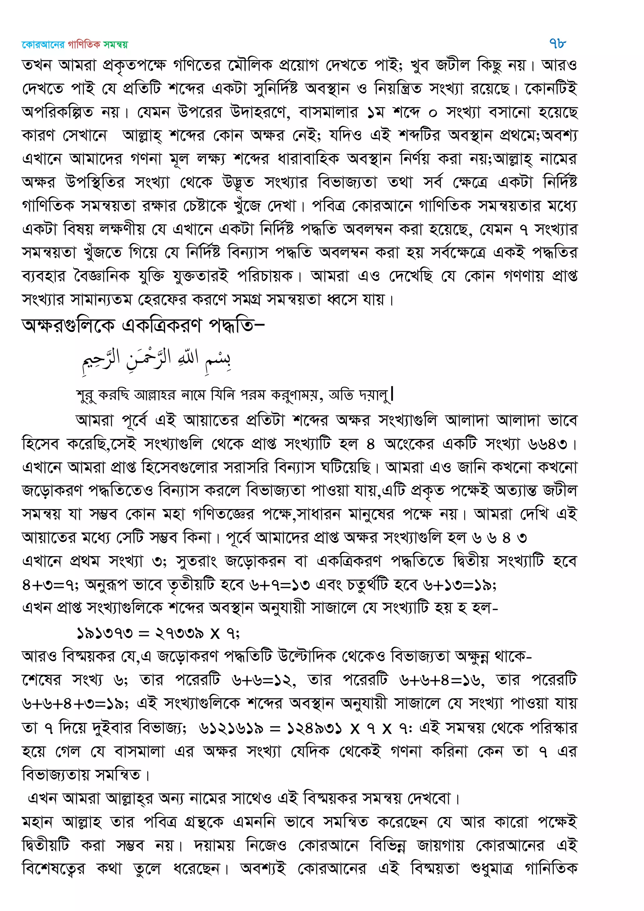 ‡KviAv‡bi MvwYwZK mgš^q 78
ZLb Avgiv cÖK…Zc‡ÿ MwY‡Zi ‡g․wjK cÖ‡qvM †`L‡Z cvB; Lye RUxj wKQz bq| AviI
†`L‡Z cvB †h cÖwZwU k‡ãi GKUv mywbw`©ó Ae¯’vb I wbqwš¿Z msL¨v i‡q‡Q| ‡KvbwUB
AcwiKwíZ bq| †hgb Dc‡ii D`vni‡Y, evmgvjvi 1g k‡ã 0 msL¨v emv‡bv n‡q‡Q
KviY †mLv‡b Avjøvn& k‡ãi †Kvb Aÿi †bB; hw`I GB kãwUi Ae¯’vb cÖ_‡g;Aek¨
GLv‡b Avgv‡`i MYbv g~j jÿ¨ k‡ãi avivevwnK Ae¯’vb wbY©q Kiv bq;Avjøvn& bv‡gi
Aÿi Dcw¯’wZi msL¨v †_‡K D™¢‚Z msL¨vi wefvR¨Zv Z_v me© †ÿ‡Î GKUv wbw`©ó
MvwYwZK mgš^qZv iÿvi †Póv‡K Lyu‡R †`Lv| cweÎ †KviAv‡b MvwYwZK mgš^qZvi g‡a¨
GKUv welq jÿYxq †h GLv‡b GKUv wbw`©ó c×wZ Aej¤^b Kiv n‡q‡Q, †hgb 7 msL¨vi
mgš^qZv LuyR‡Z wM‡q †h wbw©`©ó web¨vm c×wZ Aej¤^b Kiv nq me©‡ÿ‡Î GKB c×wZi
e¨envi •eÁvwbK hyw³ hy³ZviB cwiPvqK| Avgiv GI †`‡LwQ †h †Kvb MYYvq cÖvß
msL¨vi mvgvb¨Zg †ni‡di Ki‡Y mgMÖ mgš^qZv aŸ‡m hvq|
Aÿi¸wj‡K GKwÎKiY c×wZÑ
ِ ْ‫ِس‬‫ب‬ِ ّ‫اا‬ِ‫َن‬ ْ َ‫الر‬ِ ِ َ‫الر‬
঱ুযু কযথে অল্লা঴য নাতভ থমথন ঩যভ কযুণাভ৞, ঄থে ি৞ারু।
Avgiv c~‡e© GB Avqv‡Zi cÖwZUv k‡ãi Aÿi msL¨v¸wj Avjv`v Avjv`v fv‡e
wn‡me K‡iwQ,‡mB msL¨v¸wj †_‡K cÖvß msL¨vwU nj 4 A‡s‡Ki GKwU msL¨v 6643|
GLv‡b Avgiv cÖvß wn‡me¸‡jvi mivmwi web¨vm NwU‡qwQ| Avgiv GI Rvwb KL‡bv KL‡bv
R‡ovKiY c×wZ‡ZI web¨vm Ki‡j wefvR¨Zv cvIqv hvq,GwU cÖK…Z c‡ÿB AZ¨všÍ RUxj
mgš^q hv m¤¢e †Kvb gnv MwYZ‡Ái c‡ÿ,mvavib gvby‡li c‡ÿ bq| Avgiv †`wL GB
Avqv‡Zi g‡a¨ †mwU m¤¢e wKbv| c~‡e© Avgv‡`i cÖvß Aÿi msL¨v¸wj nj 6 6 4 3
GLv‡b cÖ_g msL¨v 3; myZivs R‡ovKib ev GKwÎKiY c×wZ‡Z wØZxq msL¨vwU n‡e
4+3=7; Abyiƒc fv‡e Z…ZxqwU n‡e 6+7=13 Ges PZz_©wU n‡e 6+13=19;
GLb cÖvß msL¨v¸wj‡K k‡ãi Ae¯’vb Abyhvqx mvRv‡j †h msL¨vwU nq n nj-
191373 = 27339 x 7;
AviI we®§qKi †h,G R‡ovKiY c×wZwU D‡ëvw`K †_‡KI wefvR¨Zv Aÿzbœ _v‡K-
‡k‡li msL¨ 6; Zvi c‡iiwU 6+6=12, Zvi c‡iiwU 6+6+4=16, Zvi c‡iiwU
6+6+4+3=19; GB msL¨v¸wj‡K k‡ãi Ae¯’vb Abyhvqx mvRv‡j †h msL¨v cvIqv hvq
Zv 7 w`‡q `yBevi wefvR¨; 6121619 = 124931 x 7 x 7: GB mgš^q †_‡K cwi¯‥vi
n‡q †Mj †h evmgvjv Gi Aÿi msL¨v †hw`K †_‡KB MYbv Kwibv †Kb Zv 7 Gi
wefvR¨Zvq mgwš^Z|
GLb Avgiv Avjøvn&i Ab¨ bv‡gi mv‡_I GB we®§qKi mgš^q †`L‡ev|
gnvb Avjøvn Zvi cweÎ MÖš’‡K Ggbwb fv‡e mgwš^Z K‡i‡Qb †h Avi Kv‡iv c‡ÿB
wØZxqwU Kiv m¤¢e bq| `qvgq wb‡RI †KviAv‡b wewfbœ RvqMvq †KviAv‡bi GB
we‡kl‡Z¡i K_v Zz‡j a‡i‡Qb| Aek¨B †KviAv‡bi GB we®§qZv ïaygvÎ MvwbwZK
 