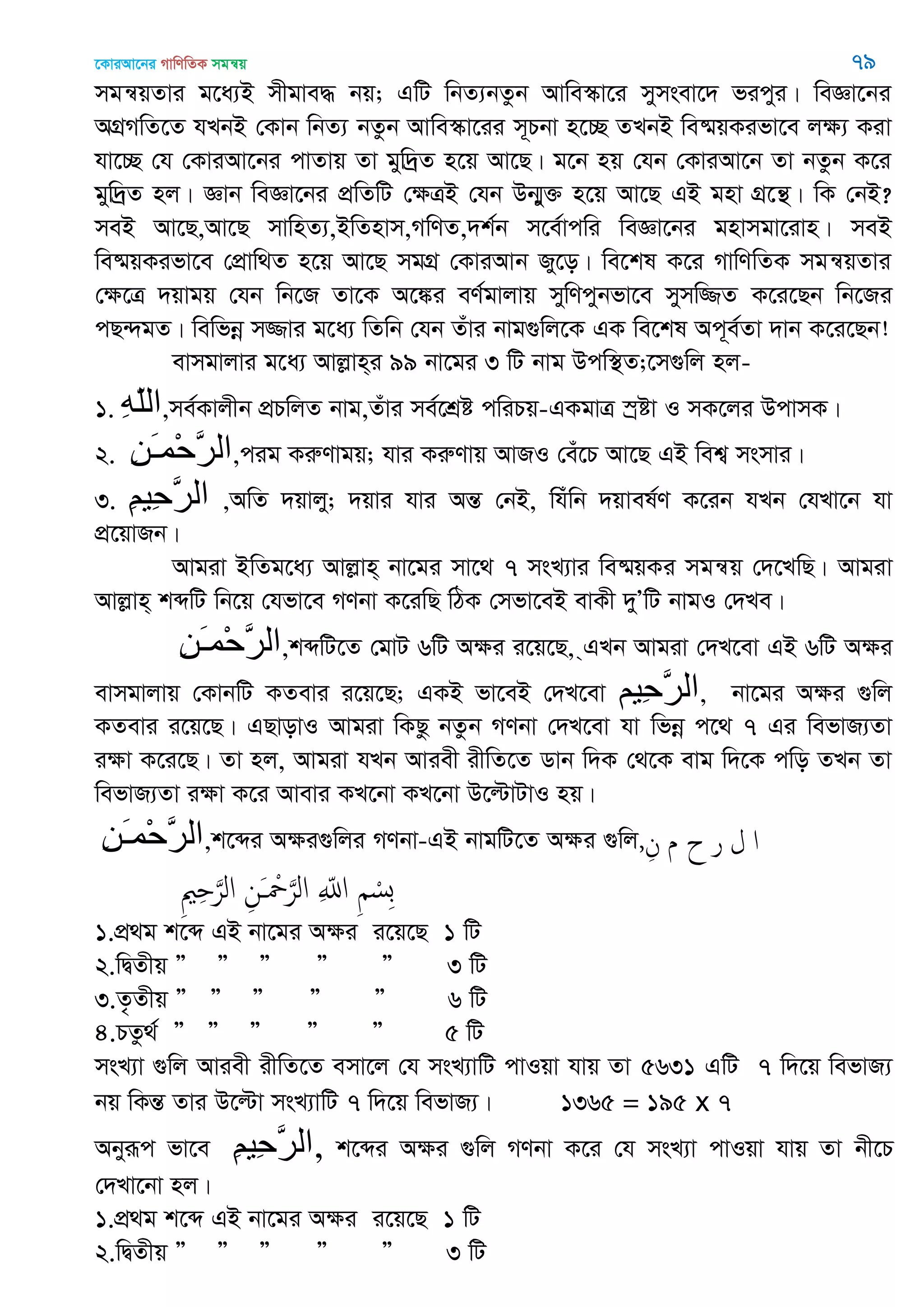 ‡KviAv‡bi MvwYwZK mgš^q 79
mgš^qZvi g‡a¨B mxgve× bq; GwU wbZ¨bZzb Avwe¯‥v‡i mymsev‡` ficyi| weÁv‡bi
AMÖMwZ‡Z hLbB †Kvb wbZ¨ bZzb Avwe¯‥v‡ii m~Pbv n‡”Q ZLbB we®§qKifv‡e jÿ¨ Kiv
hv‡”Q †h †KviAv‡bi cvZvq Zv gyw`ªZ n‡q Av‡Q| g‡b nq †hb †KviAv‡b Zv bZzb K‡i
gyw`ªZ nj| Ávb weÁv‡bi cÖwZwU †ÿÎB †hb Db¥y³ n‡q Av‡Q GB gnv MÖ‡š’| wK †bB?
meB Av‡Q,Av‡Q mvwnZ¨,BwZnvm,MwYZ,`k©b m‡e©vcwi weÁv‡bi gnvmgv‡ivn| meB
we®§qKifv‡e †cÖvw_Z n‡q Av‡Q mgMÖ †KviAvb Ry‡o| we‡kl K‡i MvwYwZK mgš^qZvi
†ÿ‡Î `qvgq †hb wb‡R Zv‡K A‡¼i eY©gvjvq mywYcybfv‡e mymw¾Z K‡i‡Qb wb‡Ri
cQ›`gZ| wewfbœ m¾vi g‡a¨ wZwb †hb Zuvi bvg¸wj‡K GK we‡kl Ac~e©Zv `vb K‡i‡Qb!
evmgvjvi g‡a¨ Avjøvn&i 99 bv‡gi 3 wU bvg Dcw¯’Z;‡m¸wj nj-
1. ِ‫ه‬ّ‫ل‬‫ال‬,me©Kvjxb cÖPwjZ bvg,Zuvi me©‡kÖó cwiPq-GKgvÎ ¯ªóv I mK‡ji DcvmK|
2. ِ‫ي‬َ‫ـ‬‫ْو‬‫ح‬َ‫ر‬‫ال‬,cig KiæYvgq; hvi KiæYvq AvRI †eu‡P Av‡Q GB wek¦ msmvi|
3. ِ‫ن‬‫ِي‬‫ح‬َ‫ر‬‫ال‬ ,AwZ `qvjy; `qvi hvi AšÍ †bB, whuwb `qvel©Y K‡ib hLb †hLv‡b hv
cÖ‡qvRb|
Avgiv BwZg‡a¨ Avjøvn& bv‡gi mv‡_ 7 msL¨vi we®§qKi mgš^q †`‡LwQ| Avgiv
Avjøvn& kãwU wb‡q †hfv‡e MYbv K‡iwQ wVK †mfv‡eB evKx `yÕwU bvgI †`Le|
ِ‫ي‬َ‫ـ‬‫ْو‬‫ح‬َ‫ر‬‫ال‬,kãwU‡Z †gvU 6wU Aÿi i‡q‡Q, &GLb Avgiv †`L‡ev GB 6wU Aÿi
evmgvjvq †KvbwU KZevi i‡q‡Q; GKB fv‡eB †`L‡ev ‫ِين‬‫ح‬َ‫ر‬‫ال‬, bv‡gi Aÿi ¸wj
KZevi i‡q‡Q| GQvovI Avgiv wKQz bZzb MYbv †`L‡ev hv wfbœ c‡_ 7 Gi wefvR¨Zv
iÿv K‡i‡Q| Zv nj, Avgiv hLb Aviex ixwZ‡Z Wvb w`K †_‡K evg w`‡K cwo ZLb Zv
wefvR¨Zv iÿv K‡i Avevi KL‡bv KL‡bv D‡ëvUvI nq|
ِ‫ي‬َ‫ـ‬‫ْو‬‫ح‬َ‫ر‬‫ال‬,k‡ãi Aÿi¸wji MYbv-GB bvgwU‡Z Aÿi ¸wj, ‫ا‬‫ل‬‫ر‬‫ح‬‫م‬ِ‫ن‬
ِ ْ‫ِس‬‫ب‬ِ ّ‫اا‬ِ‫َن‬ ْ َ‫الر‬ِ ِ َ‫الر‬
1.cÖ_g k‡ã GB bv‡gi Aÿi i‡q‡Q 1 wU
2.wØZxq Ó Ó Ó Ó Ó 3 wU
3.Z…Zxq Ó Ó Ó Ó Ó 6 wU
4.PZz_© Ó Ó Ó Ó Ó 5 wU
msL¨v ¸wj Aviex ixwZ‡Z emv‡j †h msL¨vwU cvIqv hvq Zv 5631 GwU 7 w`‡q wefvR¨
bq wKšÍ Zvi D‡ëv msL¨vwU 7 w`‡q wefvR¨| 1365 = 195 x 7
Abyiƒc fv‡e ِ‫ن‬‫ِي‬‫ح‬َ‫ر‬‫,ال‬ k‡ãi Aÿi ¸wj MYbv K‡i †h msL¨v cvIqv hvq Zv bx‡P
†`Lv‡bv nj|
1.cÖ_g k‡ã GB bv‡gi Aÿi i‡q‡Q 1 wU
2.wØZxq Ó Ó Ó Ó Ó 3 wU
 