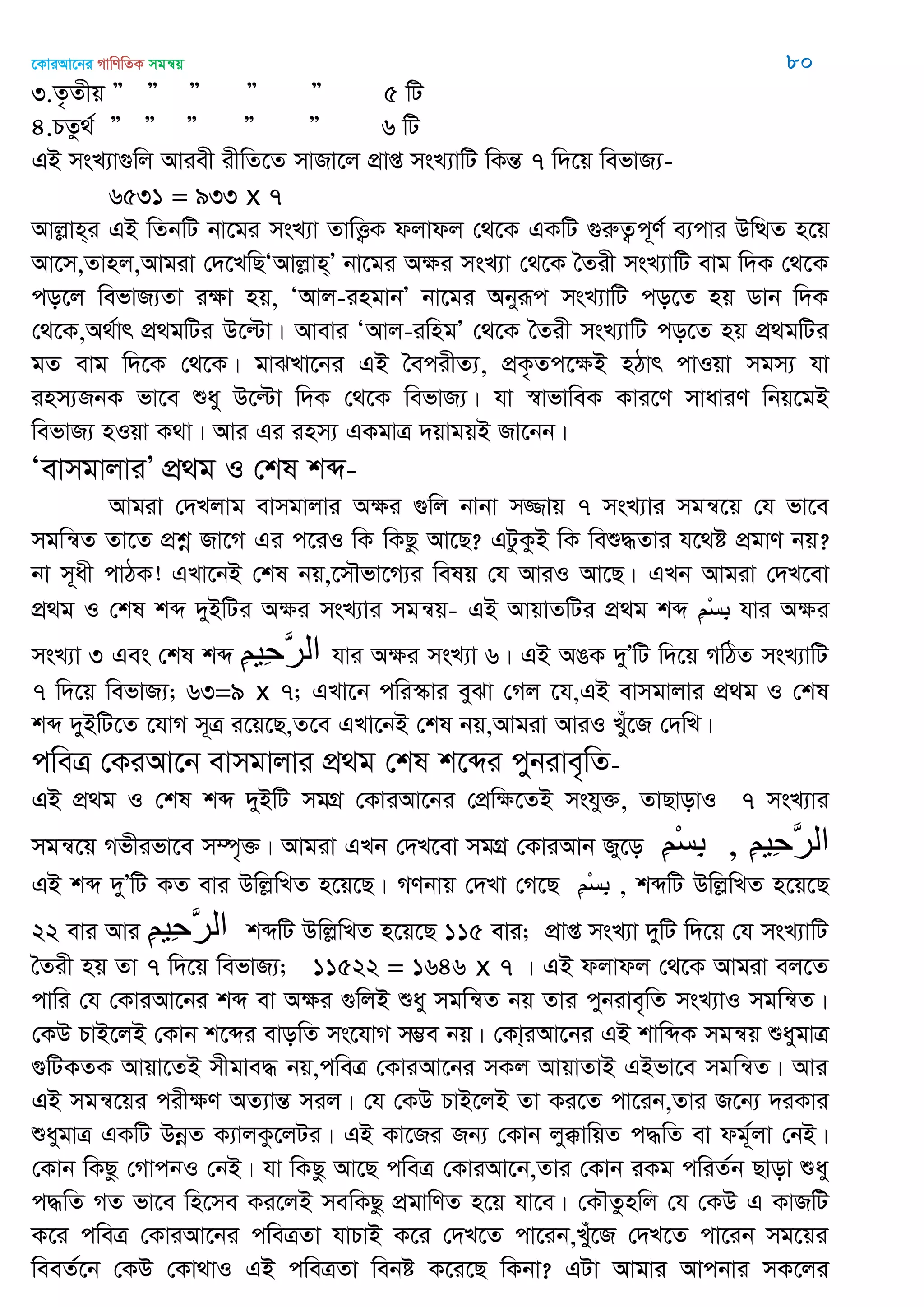 ‡KviAv‡bi MvwYwZK mgš^q 80
3.Z…Zxq Ó Ó Ó Ó Ó 5 wU
4.PZz_© Ó Ó Ó Ó Ó 6 wU
GB msL¨v¸wj Aviex ixwZ‡Z mvRv‡j cÖvß msL¨vwU wKšÍ 7 w`‡q wefvR¨-
6531 = 933 x 7
Avjøvn&i GB wZbwU bv‡gi msL¨v ZvwË¡K djvdj †_‡K GKwU ¸iæZ¡c~Y© e¨cvi DwÌZ n‡q
Av‡m,Zvnj,Avgiv †`‡LwQÔAvjøvn&Õ bv‡gi Aÿi msL¨v †_‡K •Zix msL¨vwU evg w`K †_‡K
co‡j wefvR¨Zv iÿv nq, ÔAvj-ingvbÕ bv‡gi Abyiƒc msL¨vwU co‡Z nq Wvb w`K
†_‡K,A_©vr cÖ_gwUi D‡ëv| Avevi ÔAvj-iwngÕ †_‡K •Zix msL¨vwU co‡Z nq cÖ_gwUi
gZ evg w`‡K †_‡K| gvSLv‡bi GB •ecixZ¨, cÖK…Zc‡ÿB nVvr cvIqv mgm¨ hv
inm¨RbK fv‡e ïay D‡ëv w`K †_‡K wefvR¨| hv ¯^vfvweK Kvi‡Y mvaviY wbq‡gB
wefvR¨ nIqv K_v| Avi Gi inm¨ GKgvÎ `qvgqB Rv‡bb|
ÔevmgvjviÕ cÖ_g I †kl kã-
Avgiv †`Ljvg evmgvjvi Aÿi ¸wj bvbv m¾vq 7 msL¨vi mgš^‡q †h fv‡e
mgwš^Z Zv‡Z cÖkœ Rv‡M Gi c‡iI wK wKQz Av‡Q? GUzKzB wK weï×Zvi h‡_ó cÖgvY bq?
bv m~ax cvVK! GLv‡bB †kl bq,‡m․fv‡M¨i welq †h AviI Av‡Q| GLb Avgiv †`L‡ev
cÖ_g I †kl kã `yBwUi Aÿi msL¨vi mgš^q- GB AvqvZwUi cÖ_g kã ِ‫ن‬ْ‫س‬ِ‫ب‬ hvi Aÿi
msL¨v 3 Ges †kl kã ِ‫ن‬‫ِي‬‫ح‬َ‫ر‬‫ال‬ hvi Aÿi msL¨v 6| GB AOK `yÕwU w`‡q MwVZ msL¨vwU
7 w`‡q wefvR¨; 63=9 x 7; GLv‡b cwi¯‥vi eySv †Mj ‡h,GB evmgvjvi cÖ_g I †kl
kã `yBwU‡Z ‡hvM m~Î i‡q‡Q,Z‡e GLv‡bB †kl bq,Avgiv AviI Lyu‡R †`wL|
cweÎ †KiAv‡b evmgvjvi cÖ_g †kl k‡ãi cybive„wZ-
GB cÖ_g I †kl kã `yBwU mgMÖ †KviAv‡bi †cÖwÿ‡ZB mshy³, ZvQvovI 7 msL¨vi
mgš^‡q Mfxifv‡e m¤ú„³| Avgiv GLb †`L‡ev mgMÖ †KviAvb Ry‡o ِ‫ن‬ْ‫س‬ِ‫ب‬ , ِ‫ن‬‫ِي‬‫ح‬َ‫ر‬‫ال‬
GB kã `yÕwU KZ evi DwjøwLZ n‡q‡Q| MYbvq †`Lv †M‡Q ِ‫ن‬ْ‫س‬ِ‫ب‬ , kãwU DwjøwLZ n‡q‡Q
22 evi Avi ِ‫ن‬‫ِي‬‫ح‬َ‫ر‬‫ال‬ kãwU DwjøwLZ n‡q‡Q 115 evi; cÖvß msL¨v `ywU w`‡q †h msL¨vwU
•Zix nq Zv 7 w`‡q wefvR¨; 11522 = 1646 x 7 | GB djvdj †_‡K Avgiv ej‡Z
cvwi †h †KviAv‡bi kã ev Aÿi ¸wjB ïay mgwš^Z bq Zvi cybive„wZ msL¨vI mgwš^Z|
†KD PvB‡jB †Kvb k‡ãi evowZ ms‡hvM m¤¢e bq| †Kv&iAv‡bi GB kvwãK mgš^q ïaygvÎ
¸wUKZK Avqv‡ZB mxgve× bq,cweÎ †KviAv‡bi mKj AvqvZvB GBfv‡e mgwš^Z| Avi
GB mgš^‡qi cixÿY AZ¨všÍ mij| †h †KD PvB‡jB Zv Ki‡Z cv‡ib,Zvi R‡b¨ `iKvi
ïaygvÎ GKwU DbœZ K¨vjKz‡jUi| GB Kv‡Ri Rb¨ †Kvb jy°vwqZ c×wZ ev dg~©jv †bB|
†Kvb wKQz †MvcbI †bB| hv wKQz Av‡Q cweÎ †KviAv‡b,Zvi †Kvb iKg cwiZ©b Qvov ïay
c×wZ MZ fv‡e wn‡me Ki‡jB mewKQz cÖgvwYZ n‡q hv‡e| †K․Zznwj †h †KD G KvRwU
K‡i cweÎ †KviAv‡bi cweÎZv hvPvB K‡i †`L‡Z cv‡ib,Lyu‡R †`L‡Z cv‡ib mg‡qi
weeZ©‡b †KD †Kv_vI GB cweÎZv webó K‡i‡Q wKbv? GUv Avgvi Avcbvi mK‡ji
 