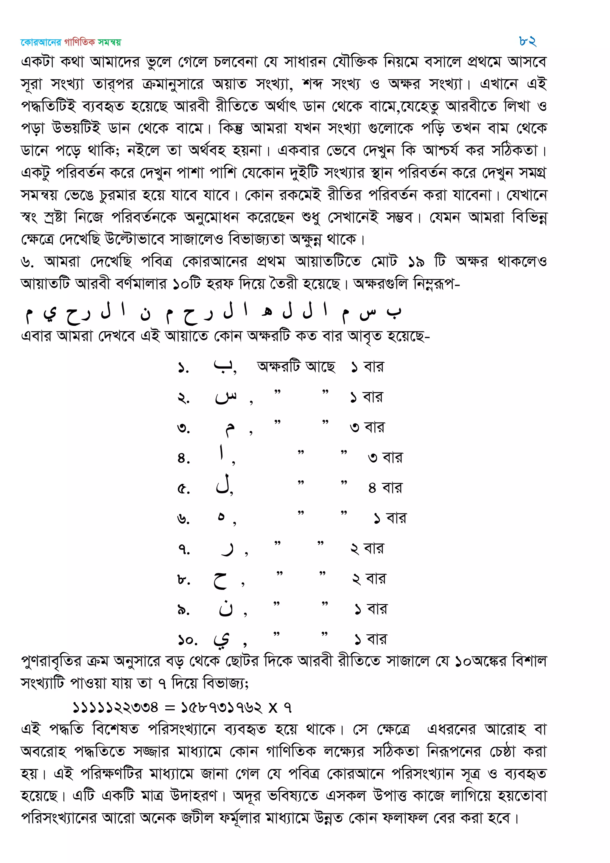 ‡KviAv‡bi MvwYwZK mgš^q 82
GKUv K_v Avgv‡`i fz‡j †M‡j Pj‡ebv †h mvavib †h․w³K wbq‡g emv‡j cÖ_‡g Avm‡e
m~iv msL¨v Zvi&ci µgvbymv‡i AqvZ msL¨v, kã msL¨ I Aÿi msL¨v| GLv‡b GB
c×wZwUB e¨eüZ n‡q‡Q Aviex ixwZ‡Z A_©vr Wvb †_‡K ev‡g,‡h‡nZz Aviex‡Z wjLv I
cov DfqwUB Wvb †_‡K ev‡g| wKš‘ Avgiv hLb msL¨v ¸‡jv‡K cwo ZLb evg †_‡K
Wv‡b c‡o _vwK; bB‡j Zv A_©en nqbv| GKevi †f‡e †`Lyb wK Avðh© Ki mwVKZv|
GKUz cwieZ©b K‡i †`Lyb cvkv cvwk †h‡Kvb `yBwU msL¨vi ¯’vb cwieZ©b K‡i †`Lyb mgMÖ
mgš^q †f‡O Pzigvi n‡q hv‡e hv‡e| †Kvb iK‡gB ixwZi cwieZ©b Kiv hv‡ebv| †hLv‡b
¯^s ¯ªóv wb‡R cwieZ©b‡K Aby‡gvab K‡i‡Qb ïay †mLv‡bB m¤¢e| †hgb Avgiv wewfbœ
†ÿ‡Î †`‡LwQ D‡ëvfv‡e mvRv‡jI wefvR¨Zv Aÿzbœ _v‡K|
6. Avgiv †`‡LwQ cweÎ †KviAv‡bi cÖ_g AvqvZwU‡Z †gvU 19 wU Aÿi _vK‡jI
AvqvZwU Aviex eY©gvjvi 10wU nid w`‡q •Zix n‡q‡Q| Aÿi¸wj wb¤œiƒc-
‫س‬‫م‬‫ا‬‫ل‬‫ل‬‫ه‬‫ا‬‫ل‬‫ر‬‫ح‬‫م‬‫ن‬‫ا‬‫ل‬‫ر‬‫ح‬‫ي‬‫م‬
Gevi Avgiv †`L‡e GB Avqv‡Z †Kvb AÿiwU KZ evi Ave„Z n‡q‡Q-
1. ‫ب‬, AÿiwU Av‡Q 1 evi
2. ‫س‬ , Ó Ó 1 evi
3. ‫م‬ , Ó Ó 3 evi
4. ‫ا‬ , Ó Ó 3 evi
5. ‫ل‬, Ó Ó 4 evi
6. ‫ه‬ , Ó Ó 1 evi
7. ‫ر‬ , Ó Ó 2 evi
8. ‫ح‬ , Ó Ó 2 evi
9. ‫ى‬ , Ó Ó 1 evi
10. ‫ي‬ , Ó Ó 1 evi
cyYive„wZi µg Abymv‡i eo †_‡K †QvUi w`‡K Aviex ixwZ‡Z mvRv‡j †h 10A‡¼i wekvj
msL¨vwU cvIqv hvq Zv 7 w`‡q wefvR¨;
1111122334 = 158731762 x 7
GB c×wZ we‡klZ cwimsL¨v‡b e¨eüZ n‡q _v‡K| †m †ÿ‡Î Gai‡bi Av‡ivn ev
Ae‡ivn c×wZ‡Z m¾vi gva¨v‡g †Kvb MvwYwZK j‡ÿ¨i mwVKZv wbiƒc‡bi †Pôv Kiv
nq| GB cwiÿYwUi gva¨v‡g Rvbv †Mj †h cweÎ †KviAv‡b cwimsL¨vb m~Î I e¨eüZ
n‡q‡Q| GwU GKwU gvÎ D`vniY| A`~i fwel¨‡Z GmKj DcvË Kv‡R jvwM‡q nq‡Zvev
cwimsL¨v‡bi Av‡iv A‡bK RUxj dg©~jvi gva¨v‡g DbœZ †Kvb djvdj †ei Kiv n‡e|
 