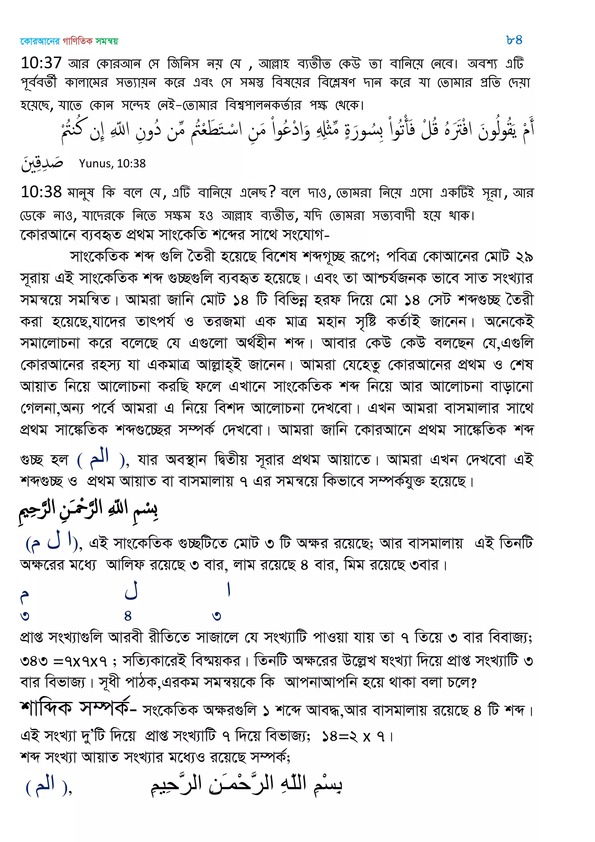 ‡KviAv‡bi MvwYwZK mgš^q 84
10:37 অয শকাযঅন শ঳ থজথন঳ ন৞ শম , অল্লা঴ ফযেীে শকঈ ো ফাথনত৞ শনতফ। ঄ফ঱য এটি
঩ূফতফেী কারাতভয ঳েযা৞ন কতয এফং শ঳ ঳ভস্ত থফলত৞য থফতেলণ িান কতয মা শোভায প্রথে শি৞া
঴ত৞তে, মাতে শকান ঳তে঴ শনআ-শোভায থফশ্ব঩ারনকেতায ঩ক্ষ শিতক।
ْ ُ‫يُت‬ُ‫ن‬ ‫ِن‬ ِ ّ‫اا‬ ِ‫ُون‬‫د‬ ‫ن‬ِ‫م‬ ُ‫ُت‬ْ‫ع‬َ‫ط‬َ‫خ‬ ْ‫اس‬ ِ‫ن‬َ‫م‬ ْ‫ا‬‫و‬ُ ْ‫د‬‫ا‬َ‫و‬ ِ ِ‫ِْل‬‫ث‬ِ‫م‬ ٍ‫ة‬َ‫ور‬ ُ‫ِس‬‫ب‬ ْ‫ا‬‫و‬ُ‫ث‬ْ‫أ‬َ‫ف‬ ْ‫ل‬ُ‫ك‬ ٍََُ‫َت‬ْ‫ف‬‫ا‬ َ‫ون‬ُ‫ل‬‫و‬ُ‫ل‬َ‫ي‬ ْ‫م‬َ‫أ‬
َ ِ‫ك‬ِ‫ّد‬ َ Yunus, 10:38
10:38 ভানুল থক ফতর শম, এটি ফাথনত৞ এতনে? ফতর িা঑, শোভযা থনত৞ এত঳া একটিআ ঳ূযা, অয
শেতক না঑, মাতিযতক থনতে ঳ক্ষভ ঴঑ অল্লা঴ ফযেীে, মথি শোভযা ঳েযফািী ঴ত৞ িাক।
‡KviAv‡b e¨eüZ cÖ_g mvs‡KwZ k‡ãi mv‡_ ms‡hvM-
mvs‡KwZK kã ¸wj •Zix n‡q‡Q we‡kl kãM~”Q iƒ‡c; cweÎ †KvAv‡bi †gvU 29
m~ivq GB mvs‡KwZK kã ¸”Q¸wj e¨eüZ n‡q‡Q| Ges Zv Avðh©RbK fv‡e mvZ msL¨vi
mgš^‡q mgwš^Z| Avgiv Rvwb †gvU 14 wU wewfbœ nid w`‡q †gv 14 †mU kã¸”Q •Zix
Kiv n‡q‡Q,hv‡`i Zvrch© I ZiRgv GK gvÎ gnvb m„wó KZ©vB Rv‡bb| A‡b‡KB
mgv‡jvPbv K‡i e‡j‡Q †h G¸‡jv A_©nxb kã| Avevi †KD †KD ej‡Qb †h,G¸wj
†KviAv‡bi inm¨ hv GKgvÎ Avjøvn&B Rv‡bb| Avgiv †h‡nZz †KviAv‡bi cÖ_g I †kl
AvqvZ wb‡q Av‡jvPbv KiwQ d‡j GLv‡b mvs‡KwZK kã wb‡q Avi Av‡jvPbv evov‡bv
†Mjbv,Ab¨ c‡e© Avgiv G wb‡q wek` Av‡jvPbv ‡`L‡ev| GLb Avgiv evmgvjvi mv‡_
cÖ_g mv‡¼wZK kã¸‡”Qi m¤úK© †`L‡ev| Avgiv Rvwb ‡KviAv‡b cÖ_g mv‡¼wZK kã
¸”Q nj ( ‫الن‬ ), hvi Ae¯’vb wØZxq m~ivi cÖ_g Avqv‡Z| Avgiv GLb †`L‡ev GB
kã¸”Q I cÖ_g AvqvZ ev evmgvjvq 7 Gi mgš^‡q wKfv‡e m¤úK©hy³ n‡q‡Q|
ِ ْ‫ِس‬‫ب‬ِ ّ‫اا‬ِ‫َن‬ ْ َ‫الر‬ِ ِ َ‫الر‬
(‫م‬ ‫ل‬ ‫ا‬), GB mvs‡KwZK ¸”QwU‡Z †gvU 3 wU Aÿi i‡q‡Q; Avi evmgvjvq GB wZbwU
Aÿ‡ii g‡a¨ Avwjd i‡q‡Q 3 evi, jvg i‡q‡Q 4 evi, wgg i‡q‡Q 3evi|
‫م‬ ‫ل‬ ‫ا‬
3 4 3
cÖvß msL¨v¸wj Aviex ixwZ‡Z mvRv‡j †h msL¨vwU cvIqv hvq Zv 7 wZ‡q 3 evi weevR¨;
343 =7x7x7 ; mwZ¨Kv‡iB we®§qKi| wZbwU Aÿ‡ii D‡jøL lsL¨v w`‡q cÖvß msL¨vwU 3
evi wefvR¨| m~ax cvVK,GiKg mgš^q‡K wK AvcbvAvcwb n‡q _vKv ejv P‡j?
kvwãK m¤úK©- ms‡KwZK Aÿi¸wj 1 k‡ã Ave×,Avi evmgvjvq i‡q‡Q 4 wU kã|
GB msL¨v `yÕwU w`‡q cÖvß msL¨vwU 7 w`‡q wefvR¨; 14=2 x 7|
kã msL¨v AvqvZ msL¨vi g‡a¨I i‡q‡Q m¤úK©;
( ‫الن‬ ), ِ‫ن‬ْ‫س‬ِ‫ب‬ِ‫ه‬ّ‫ل‬‫ال‬ِ‫ي‬َ‫ـ‬‫ْو‬‫ح‬َ‫ر‬‫ال‬ِ‫ن‬‫ِي‬‫ح‬َ‫ر‬‫ال‬
 