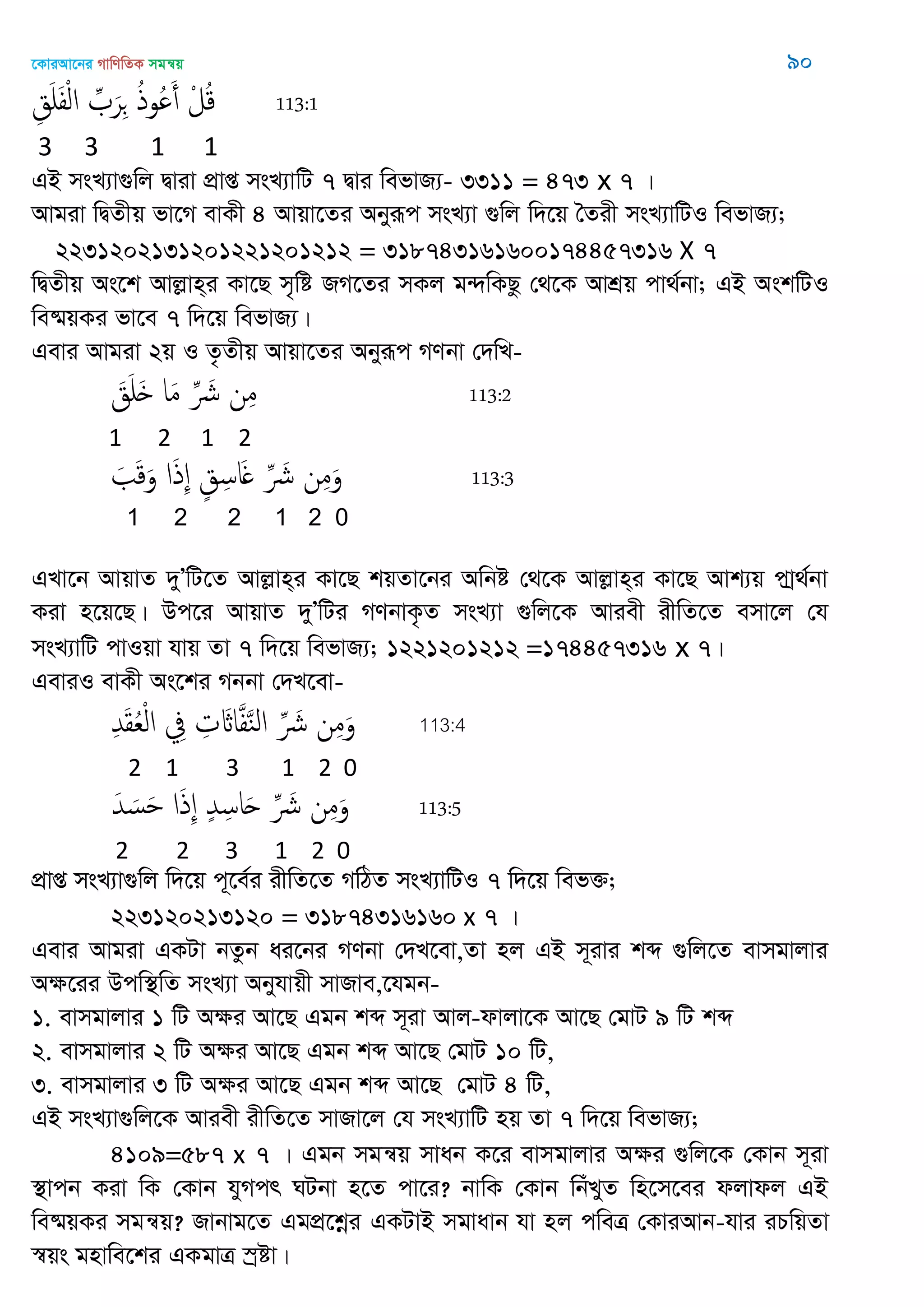 ‡KviAv‡bi MvwYwZK mgš^q 90
ِ‫ق‬َ َ‫ف‬ْ‫ل‬‫ا‬ ِ َ‫ر‬ِ ُ‫ذ‬‫ُو‬ َ‫أ‬ ْ‫ل‬ُ‫ك‬ 113:1
3 3 1 1
GB msL¨v¸wj Øviv cÖvß msL¨vwU 7 Øvi wefvR¨- 3311 = 473 x 7 |
Avgiv wØZxq fv‡M evKx 4 Avqv‡Zi Abyiƒc msL¨v ¸wj w`‡q •Zix msL¨vwUI wefvR¨;
2231202131201221201212 = 318743161600174457316 X 7
wØZxq As‡k Avjøvn&i Kv‡Q m„wó RM‡Zi mKj g›`wKQz †_‡K AvkÖq cv_©bv; GB AskwUI
we®§qKi fv‡e 7 w`‡q wefvR¨|
Gevi Avgiv 2q I Z…Zxq Avqv‡Zi Abyiƒc MYbv †`wL-
َ‫ق‬َ َ ‫ا‬َ‫م‬ ِ َ ‫ن‬ِ‫م‬ 113:2
1 2 1 2
َ َ‫ك‬َ‫و‬ ‫ا‬َ‫ذ‬ِ ٍ‫ق‬ِ‫اس‬َ ِ َ ‫ن‬ِ‫م‬َ‫و‬ 113:3
1 2 2 1 2 0
GLv‡b AvqvZ `yÕwU‡Z Avjøvn&i Kv‡Q kqZv‡bi Awbó †_‡K Avjøvn&i Kv‡Q Avk¨q cvª_©bv
Kiv n‡q‡Q| Dc‡i AvqvZ `yÕwUi MYbvK…Z msL¨v ¸wj‡K Aviex ixwZ‡Z emv‡j †h
msL¨vwU cvIqv hvq Zv 7 w`‡q wefvR¨; 1221201212 =174457316 x 7|
GeviI evKx As‡ki Mbbv †`L‡ev-
ِ‫ّد‬َ‫ل‬ُ‫ع‬ْ‫ل‬‫ا‬ ِ‫ِف‬ ِ‫ت‬ َ‫اا‬َ‫ف‬َ‫ي‬‫ال‬ ِ َ ‫ن‬ِ‫م‬َ‫و‬ 113:4
2 1 3 1 2 0
َ‫ّد‬ َ‫س‬َ ‫ا‬َ‫ذ‬ِ ٍ‫ّد‬ِ‫اس‬َ‫ح‬ ِ َ ‫ن‬ِ‫م‬َ‫و‬ 113:5
2 2 3 1 2 0
cÖvß msL¨v¸wj w`‡q c~‡e©i ixwZ‡Z MwVZ msL¨vwUI 7 w`‡q wef³;
223120213120 = 31874316160 x 7 |
Gevi Avgiv GKUv bZzb ai‡bi MYbv †`L‡ev,Zv nj GB m~ivi kã ¸wj‡Z evmgvjvi
Aÿ‡ii Dcw¯’wZ msL¨v Abyhvqx mvRve,‡hgb-
1. evmgvjvi 1 wU Aÿi Av‡Q Ggb kã m~iv Avj-dvjv‡K Av‡Q †gvU 9 wU kã
2. evmgvjvi 2 wU Aÿi Av‡Q Ggb kã Av‡Q †gvU 10 wU,
3. evmgvjvi 3 wU Aÿi Av‡Q Ggb kã Av‡Q †gvU 4 wU,
GB msL¨v¸wj‡K Aviex ixwZ‡Z mvRv‡j †h msL¨vwU nq Zv 7 w`‡q wefvR¨;
4109=587 x 7 | Ggb mgš^q mvab K‡i evmgvjvi Aÿi ¸wj‡K †Kvb m~iv
¯’vcb Kiv wK †Kvb hyMcr NUbv n‡Z cv‡i? bvwK †Kvb wbuLyZ wn‡m‡ei djvdj GB
we®§qKi mgš^q? Rvbvg‡Z GgcÖ‡kœi GKUvB mgvavb hv nj cweÎ †KviAvb-hvi iPwqZv
¯^qs gnvwe‡ki GKgvÎ ¯ªóv|
 