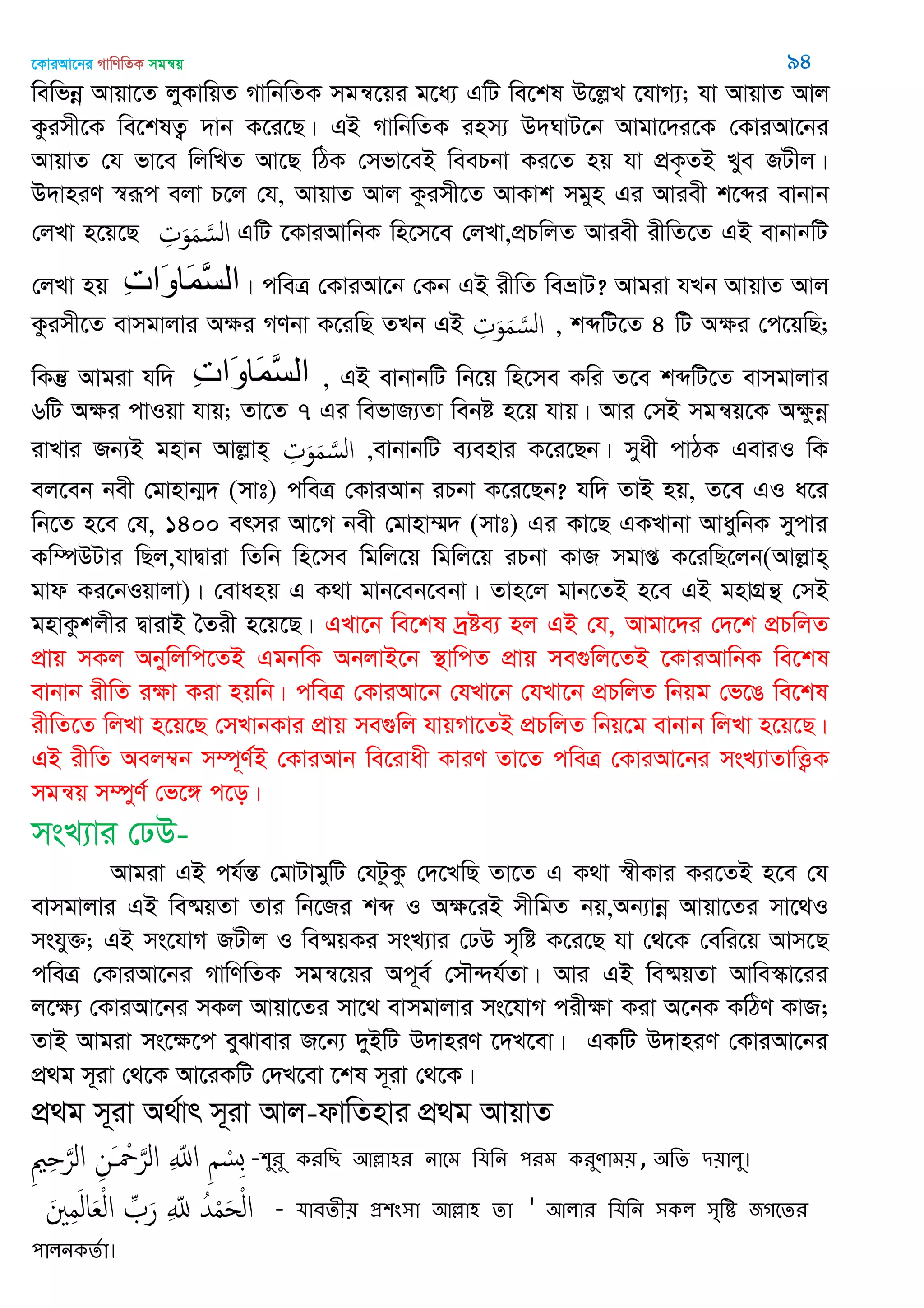 ‡KviAv‡bi MvwYwZK mgš^q 94
wewfbœ Avqv‡Z jyKvwqZ MvwbwZK mgš^‡qi g‡a¨ GwU we‡kl D‡jøL ‡hvM¨; hv AvqvZ Avj
Kzimx‡K we‡klZ¡ `vb K‡i‡Q| GB MvwbwZK inm¨ D`NvU‡b Avgv‡`i‡K †KviAv‡bi
AvqvZ †h fv‡e wjwLZ Av‡Q wVK †mfv‡eB weePbv Ki‡Z nq hv cÖK…ZB Lye RUxj|
D`vniY ¯^iƒc ejv P‡j †h, AvqvZ Avj Kzimx‡Z AvKvk mgyn Gi Aviex k‡ãi evbvb
†jLv n‡q‡Q ِ‫ت‬َ‫و‬َ‫م‬ َ‫الس‬ GwU ‡KviAvwbK wn‡m‡e †jLv,cÖPwjZ Aviex ixwZ‡Z GB evbvbwU
†jLv nq ِ‫خ‬‫َا‬‫و‬‫َا‬‫م‬َ‫س‬‫ال‬| cweÎ †KviAv‡b †Kb GB ixwZ weåvU? Avgiv hLb AvqvZ Avj
Kzimx‡Z evmgvjvi Aÿi MYbv K‡iwQ ZLb GB ِ‫ت‬َ‫و‬َ‫م‬ َ‫الس‬ , kãwU‡Z 4 wU Aÿi †c‡qwQ;
wKš‘ Avgiv hw` ِ‫خ‬‫َا‬‫و‬‫َا‬‫م‬َ‫س‬‫ال‬ , GB evbvbwU wb‡q wn‡me Kwi Z‡e kãwU‡Z evmgvjvi
6wU Aÿi cvIqv hvq; Zv‡Z 7 Gi wefvR¨Zv webó n‡q hvq| Avi †mB mgš^q‡K Aÿzbœ
ivLvi Rb¨B gnvb Avjøvn& ِ‫ت‬َ‫و‬َ‫م‬ َ‫الس‬ ,evbvbwU e¨envi K‡i‡Qb| myax cvVK GeviI wK
ej‡eb bex †gvnvb¥` (mvt) cweÎ †KviAvb iPbv K‡i‡Qb? hw` ZvB nq, Z‡e GI a‡i
wb‡Z n‡e †h, 1400 ermi Av‡M bex †gvnv¤§` (mvt) Gi Kv‡Q GKLvbv AvaywbK mycvi
Kw¤úDUvi wQj,hvØviv wZwb wn‡me wgwj‡q wgwj‡q iPbv KvR mgvß K‡iwQ‡jb(Avjøvn&
gvd Ki‡bIqvjv)| †evanq G K_v gvb‡eb‡ebv| Zvn‡j gvb‡ZB n‡e GB gnvMÖš’ †mB
gnvKzkjxi ØvivB •Zix n‡q‡Q| GLv‡b we‡kl `ªóe¨ nj GB †h, Avgv‡`i †`‡k cÖPwjZ
cÖvq mKj Abywjwc‡ZB GgbwK AbjvB‡b ¯’vwcZ cÖvq me¸wj‡ZB ‡KviAvwbK we‡kl
evbvb ixwZ iÿv Kiv nqwb| cweÎ †KviAv‡b †hLv‡b †hLv‡b cÖPwjZ wbqg †f‡O we‡kl
ixwZ‡Z wjLv n‡q‡Q †mLvbKvi cÖvq me¸wj hvqMv‡ZB cÖPwjZ wbq‡g evbvb wjLv n‡q‡Q|
GB ixwZ Aej¤^b m¤ú~Y©B †KviAvb we‡ivax KviY Zv‡Z cweÎ †KviAv‡bi msL¨vZvwË¡K
mgš^q m¤úyY© †f‡½ c‡o|
msL¨vi †XD-
Avgiv GB ch©šÍ †gvUvgywU †hUzKz †`‡LwQ Zv‡Z G K_v ¯^xKvi Ki‡ZB n‡e †h
evmgvjvi GB we®§qZv Zvi wb‡Ri kã I Aÿ‡iB mxwgZ bq,Ab¨vbœ Avqv‡Zi mv‡_I
mshy³; GB ms‡hvM RUxj I we®§qKi msL¨vi †XD m„wó K‡i‡Q hv †_‡K †ewi‡q Avm‡Q
cweÎ †KviAv‡bi MvwYwZK mgš^‡qi Ac~e© †m․›`h©Zv| Avi GB we®§qZv Avwe¯‥v‡ii
j‡ÿ¨ †KviAv‡bi mKj Avqv‡Zi mv‡_ evmgvjvi ms‡hvM cixÿv Kiv A‡bK KwVY KvR;
ZvB Avgiv ms‡ÿ‡c eySvevi R‡b¨ `yBwU D`vniY ‡`L‡ev| GKwU D`vniY †KviAv‡bi
cÖ_g m~iv †_‡K Av‡iKwU †`L‡ev ‡kl m~iv †_‡K|
cÖ_g m~iv A_©vr m~iv Avj-dvwZnvi cÖ_g AvqvZ
ِ ِ َ‫الر‬ ِ‫َن‬ ْ َ‫الر‬ ِ ّ‫اا‬ ِ ْ‫ِس‬‫ب‬ -঱ুযু কযথে অল্লা঴য নাতভ থমথন ঩যভ কযুণাভ৞, ঄থে ি৞ারু।
َ ِ‫م‬َ‫ل‬‫ا‬َ‫ع‬ْ‫ل‬‫ا‬ ِ َ‫ر‬ ِ ّ‫ا‬ ُ‫ّد‬ْ‫م‬َ‫ح‬ْ‫ل‬‫ا‬ - মাফেী৞ প্র঱ং঳া অল্লা঴ ো ' অরায থমথন ঳কর ঳ৃথি জগতেয
঩ারনকেতা।
 