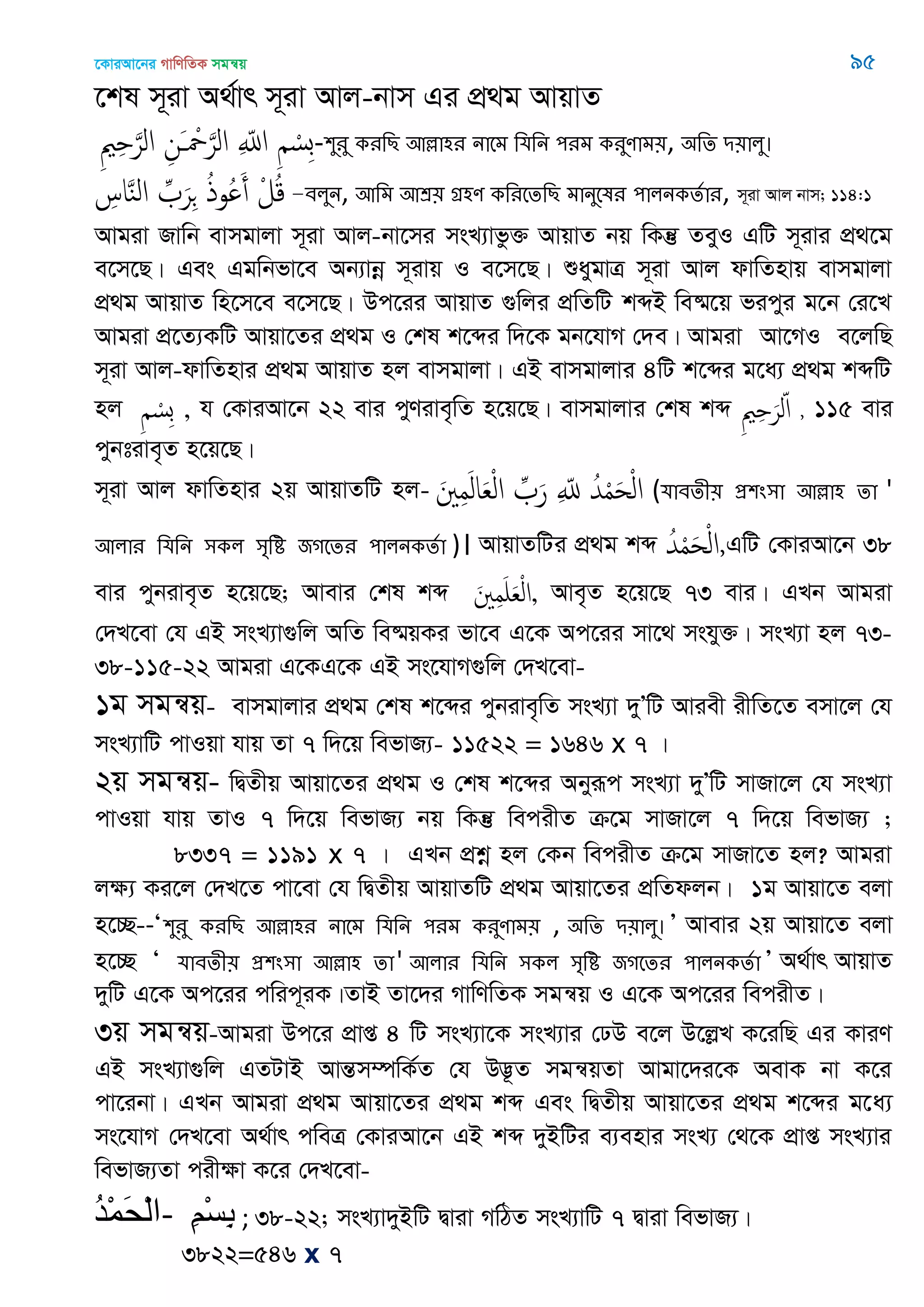 ‡KviAv‡bi MvwYwZK mgš^q 95
‡kl m~iv A_©vr m~iv Avj-bvm Gi cÖ_g AvqvZ
ِ ِ َ‫الر‬ ِ‫َن‬ ْ َ‫الر‬ ِ ّ‫اا‬ ِ ْ‫ِس‬‫ب‬-঱ুযু কযথে অল্লা঴য নাতভ থমথন ঩যভ কযুণাভ৞, ঄থে ি৞ারু।
ِ‫اس‬َ‫ي‬‫ال‬ ِ َ‫ر‬ِ ُ‫ذ‬‫ُو‬ َ‫أ‬ ْ‫ل‬ُ‫ك‬ ফরুন, অথভ অশ্র৞ গ্র঴ণ কথযতেথে ভানুতলয ঩ারনকেতায, m~iv Avj bvm; 114:1
Avgiv Rvwb evmgvjv m~iv Avj-bv‡mi msL¨vfz³ AvqvZ bq wKš‘ ZeyI GwU m~ivi cÖ_‡g
e‡m‡Q| Ges Ggwbfv‡e Ab¨vbœ m~ivq I e‡m‡Q| ïaygvÎ m~iv Avj dvwZnvq evmgvjv
cÖ_g AvqvZ wn‡m‡e e‡m‡Q| Dc‡ii AvqvZ ¸wji cÖwZwU kãB we®§‡q ficyi g‡b †i‡L
Avgiv cÖ‡Z¨KwU Avqv‡Zi cÖ_g I †kl k‡ãi w`‡K gb‡hvM †`e| Avgiv Av‡MI e‡jwQ
m~iv Avj-dvwZnvi cÖ_g AvqvZ nj evmgvjv| GB evmgvjvi 4wU k‡ãi g‡a¨ cÖ_g kãwU
nj ِ ْ‫ِس‬‫ب‬ , h †KviAv‡b 22 evi cyYive„wZ n‡q‡Q| evmgvjvi †kl kã ِ ِ َ‫لر‬ّ‫ا‬ , 115 evi
cybtive„Z n‡q‡Q|
m~iv Avj dvwZnvi 2q AvqvZwU nj- َ ِ‫م‬َ‫ل‬‫ا‬َ‫ع‬ْ‫ل‬‫ا‬ ِ َ‫ر‬ ِ ّ‫ا‬ ُ‫ّد‬ْ‫م‬َ‫ح‬ْ‫ل‬‫ا‬ (মাফেী৞ প্র঱ং঳া অল্লা঴ ো '
অরায থমথন ঳কর ঳ৃথি জগতেয ঩ারনকেতা )। AvqvZwUi cÖ_g kã ُ‫ّد‬ْ‫م‬َ‫ح‬ْ‫ل‬‫ا‬,GwU †KviAv‡b 38
evi cybive„Z n‡q‡Q; Avevi †kl kã َ ِ‫م‬َ َ‫ع‬ْ‫ل‬‫ا‬, Ave„Z n‡q‡Q 73 evi| GLb Avgiv
†`L‡ev †h GB msL¨v¸wj AwZ we®§qKi fv‡e G‡K Ac‡ii mv‡_ mshy³| msL¨v nj 73-
38-115-22 Avgiv G‡KG‡K GB ms‡hvM¸wj †`L‡ev-
1g mgš^q- evmgvjvi cÖ_g †kl k‡ãi cybive„wZ msL¨v `yÕwU Aviex ixwZ‡Z emv‡j †h
msL¨vwU cvIqv hvq Zv 7 w`‡q wefvR¨- 11522 = 1646 x 7 |
2q mgš^q- wØZxq Avqv‡Zi cÖ_g I †kl k‡ãi Abyiƒc msL¨v `yÕwU mvRv‡j †h msL¨v
cvIqv hvq ZvI 7 w`‡q wefvR¨ bq wKš‘ wecixZ µ‡g mvRv‡j 7 w`‡q wefvR¨ ;
8337 = 1191 x 7 | GLb cÖkœ nj †Kb wecixZ µ‡g mvRv‡Z nj? Avgiv
jÿ¨ Ki‡j †`L‡Z cv‡ev †h wØZxq AvqvZwU cÖ_g Avqv‡Zi cÖwZdjb| 1g Avqv‡Z ejv
n‡”Q--Ô঱ুযু কযথে অল্লা঴য নাতভ থমথন ঩যভ কযুণাভ৞ , ঄থে ি৞ারু।Õ Avevi 2q Avqv‡Z ejv
n‡”Q Ô মাফেী৞ প্র঱ং঳া অল্লা঴ ো' অরায থমথন ঳কর ঳ৃথি জগতেয ঩ারনকেতা Õ A_©vr AvqvZ
`ywU G‡K Ac‡ii cwic~iK|ZvB Zv‡`i MvwYwZK mgš^q I G‡K Ac‡ii wecixZ|
3q mgš^q-Avgiv Dc‡i cÖvß 4 wU msL¨v‡K msL¨vi †XD e‡j D‡jøL K‡iwQ Gi KviY
GB msL¨v¸wj GZUvB AvšÍm¤úwK©Z †h D™¢‚Z mgš^qZv Avgv‡`i‡K AevK bv K‡i
cv‡ibv| GLb Avgiv cÖ_g Avqv‡Zi cÖ_g kã Ges wØZxq Avqv‡Zi cÖ_g k‡ãi g‡a¨
ms‡hvM †`L‡ev A_©vr cweÎ †KviAv‡b GB kã `yBwUi e¨envi msL¨ †_‡K cÖvß msL¨vi
wefvR¨Zv cixÿv K‡i †`L‡ev-
ُ‫د‬ْ‫م‬َ‫ح‬ْ‫ل‬‫-ا‬ ِ‫ن‬ْ‫س‬ِ‫ت‬ ; 38-22; msL¨v`yBwU Øviv MwVZ msL¨vwU 7 Øviv wefvR¨|
3822=546 x 7
 