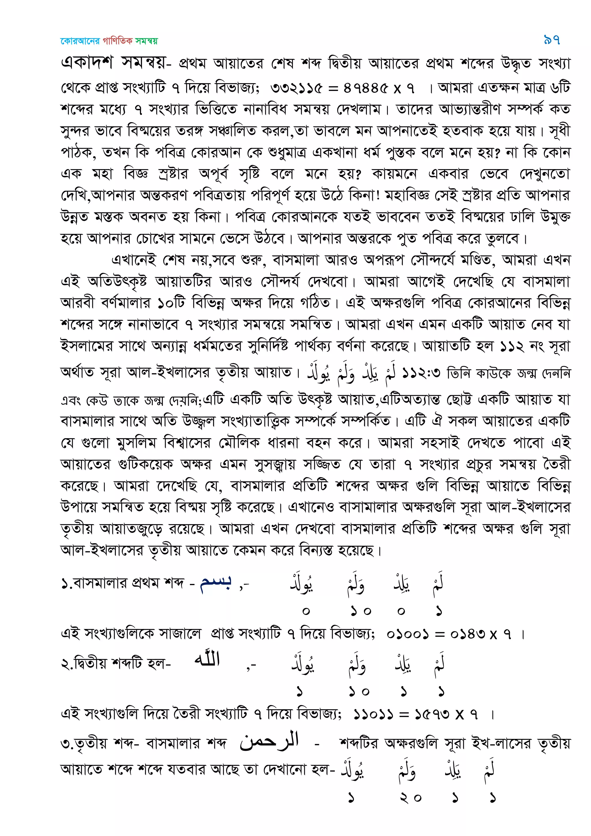 ‡KviAv‡bi MvwYwZK mgš^q 97
GKv`k mgš^q- cÖ_g Avqv‡Zi †kl kã wØZxq Avqv‡Zi cÖ_g k‡ãi D×…Z msL¨v
†_‡K cÖvß msL¨vwU 7 w`‡q wefvR¨; 332115 = 47445 x 7 | Avgiv GZÿb gvÎ 6wU
k‡ãi g‡a¨ 7 msL¨vi wfwË‡Z bvbvwea mgš^q †`Ljvg| Zv‡`i Avf¨všÍixY m¤úK© KZ
my›`i fv‡e we®§‡qi Zi½ mÂvwjZ Kij,Zv fve‡j gb Avcbv‡ZB nZevK n‡q hvq| m~ax
cvVK, ZLb wK cweÎ †KviAvb †K ïaygvÎ GKLvbv ag© cy¯ÍK e‡j g‡b nq? bv wK ‡Kvb
GK gnv weÁ ¯ªóvi Ac~e© m„wó e‡j g‡b nq? Kvqg‡b GKevi †f‡e †`Lyb‡Zv
†`wL,Avcbvi AšÍKiY cweÎZvq cwic~Y© n‡q D‡V wKbv! gnvweÁ †mB ¯ªóvi cÖwZ Avcbvi
DbœZ g¯ÍK AebZ nq wKbv| cweÎ †KviAvb‡K hZB fve‡eb ZZB we®§‡qi Xvwj Dgy³
n‡q Avcbvi †Pv‡Li mvg‡b †f‡m DV‡e| Avcbvi AšÍi‡K cyZ cweÎ K‡i Zzj‡e|
GLv‡bB †kl bq,m‡e ïiæ, evmgvjv AviI Aciƒc †m․›`‡h© gwÐZ, Avgiv GLb
GB AwZDrK…ó AvqvZwUi AviI †m․›`h© †`L‡ev| Avgiv Av‡MB †`‡LwQ †h evmgvjv
Aviex eY©gvjvi 10wU wewfbœ Aÿi w`‡q MwVZ| GB Aÿi¸wj cweÎ †KviAv‡bi wewfbœ
k‡ãi m‡½ bvbvfv‡e 7 msL¨vi mgš^‡q mgwš^Z| Avgiv GLb Ggb GKwU AvqvZ †be hv
Bmjv‡gi mv‡_ Ab¨vbœ ag©g‡Zi mywbw`©ó cv_©K¨ eY©bv K‡i‡Q| AvqvZwU nj 112 bs m~iv
A_©vZ m~iv Avj-BLjv‡mi Z…Zxq AvqvZ| َْ‫وا‬ُ‫ي‬ َْ‫ل‬َ‫و‬ ْ َِ‫ي‬ َْ‫ل‬ 112:3 থেথন কাঈতক জন্঩ শিনথন
এফং শকঈ োতক জন্঩ শি৞থন;GwU GKwU AwZ DrK…ó AvqvZ,GwUAZ¨všÍ †QvÆ GKwU AvqvZ hv
evmgvjvi mv‡_ AwZ D¾¡j msL¨vZvwË¡K m¤ú‡K© m¤úwK©Z| GwU H mKj Avqv‡Zi GKwU
†h ¸‡jv gymwjg wek¦v‡mi †g․wjK avibv enb K‡i| Avgiv mnmvB †`L‡Z cv‡ev GB
Avqv‡Zi ¸wUK‡qK Aÿi Ggb mymÀvq mw¾Z †h Zviv 7 msL¨vi cÖPzi mgš^q •Zix
K‡i‡Q| Avgiv ‡`‡LwQ †h, evmgvjvi cÖwZwU k‡ãi Aÿi ¸wj wewfbœ Avqv‡Z wewfbœ
Dcv‡q mgwš^Z n‡q we®§q m„wó K‡i‡Q| GLv‡bI evmvgvjvi Aÿi¸wj m~iv Avj-BLjv‡mi
Z…Zxq AvqvZRy‡o i‡q‡Q| Avgiv GLb †`L‡ev evmgvjvi cÖwZwU k‡ãi Aÿi ¸wj m~iv
Avj-BLjv‡mi Z…Zxq Avqv‡Z ‡Kgb K‡i web¨¯Í n‡q‡Q|
1.evmgvjvi cÖ_g kã - ‫بسن‬ ,- َْ‫وا‬ُ‫ي‬ َْ‫ل‬َ‫و‬ ْ َِ‫ي‬ َْ‫ل‬
0 1 0 0 1
GB msL¨v¸wj‡K mvRv‡j cÖvß msL¨vwU 7 w`‡q wefvR¨; 01001 = 0143 x 7 |
2.wØZxq kãwU nj- ‫َه‬‫ل‬‫ال‬ ,- َْ‫وا‬ُ‫ي‬ َْ‫ل‬َ‫و‬ ْ َِ‫ي‬ َْ‫ل‬
1 1 0 1 1
GB msL¨v¸wj w`‡q •Zix msL¨vwU 7 w`‡q wefvR¨; 11011 = 1573 x 7 |
3.Z…Zxq kã- evmgvjvi kã ‫الرحوي‬ - kãwUi Aÿi¸wj m~iv BL-jv‡mi Z…Zxq
Avqv‡Z k‡ã k‡ã hZevi Av‡Q Zv †`Lv‡bv nj- َْ‫وا‬ُ‫ي‬ َْ‫ل‬َ‫و‬ ْ َِ‫ي‬ َْ‫ل‬
1 2 0 1 1
 