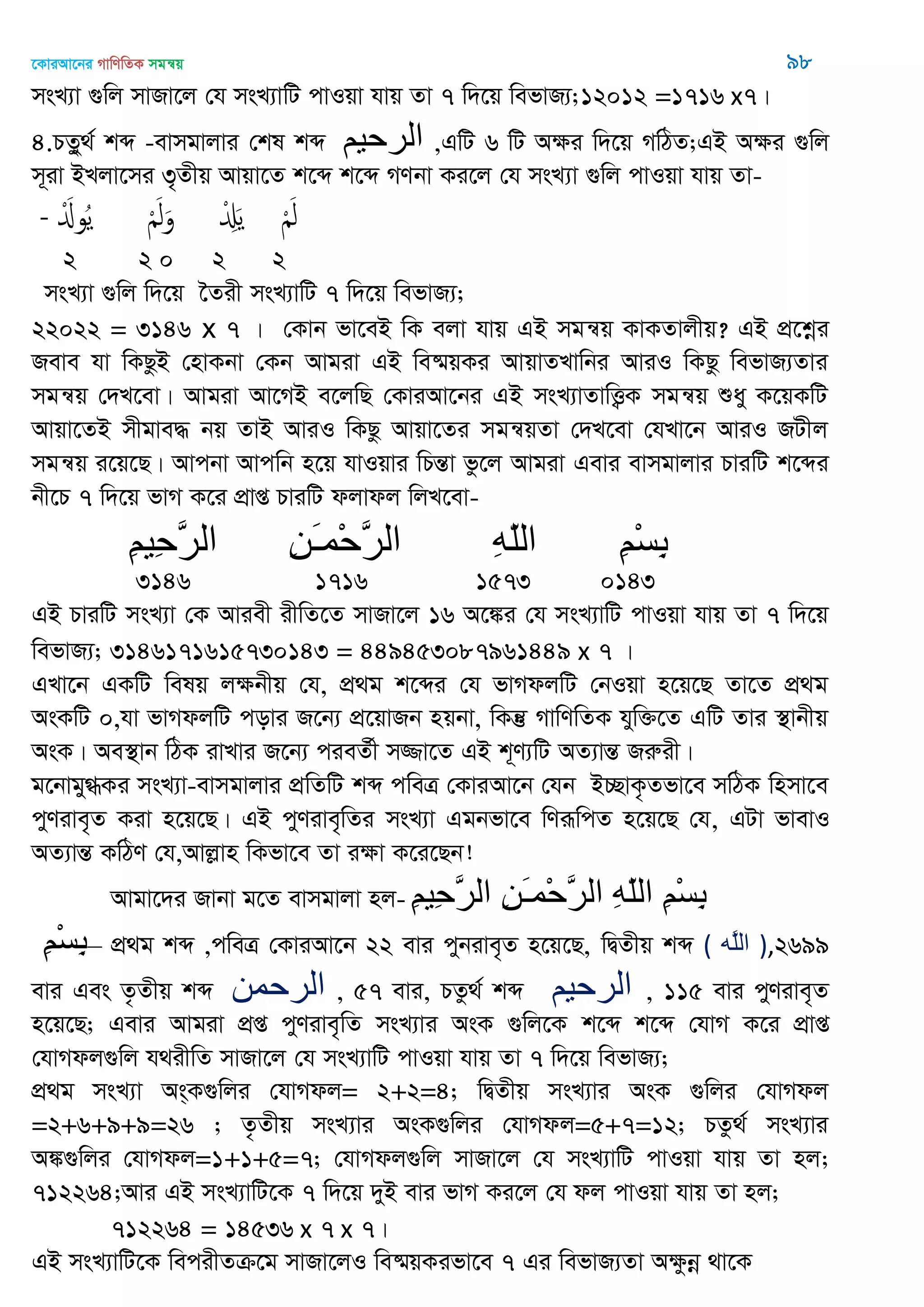 ‡KviAv‡bi MvwYwZK mgš^q 98
msL¨v ¸wj mvRv‡j †h msL¨vwU cvIqv hvq Zv 7 w`‡q wefvR¨;12012 =1716 x7|
4.PZzy_© kã -evmgvjvi †kl kã ‫الرحين‬ ,GwU 6 wU Aÿi w`‡q MwVZ;GB Aÿi ¸wj
m~iv BLjv‡mi 3„Zxq Avqv‡Z k‡ã k‡ã MYbv Ki‡j †h msL¨v ¸wj cvIqv hvq Zv-
- َْ‫وا‬ُ‫ي‬ َْ‫ل‬َ‫و‬ ْ َِ‫ي‬ َْ‫ل‬
2 2 0 2 2
msL¨v ¸wj w`‡q ‣Zix msL¨vwU 7 w`‡q wefvR¨;
22022 = 3146 x 7 | †Kvb fv‡eB wK ejv hvq GB mgš^q KvKZvjxq? GB cÖ‡kœi
Reve hv wKQzB †nvKbv †Kb Avgiv GB we®§qKi AvqvZLvwbi AviI wKQz wefvR¨Zvi
mgš^q †`L‡ev| Avgiv Av‡MB e‡jwQ †KviAv‡bi GB msL¨vZvwË¡K mgš^q ïay K‡qKwU
Avqv‡ZB mxgve× bq ZvB AviI wKQz Avqv‡Zi mgš^qZv †`L‡ev †hLv‡b AviI RUxj
mgš^q i‡q‡Q| Avcbv Avcwb n‡q hvIqvi wPšÍv fz‡j Avgiv Gevi evmgvjvi PviwU k‡ãi
bx‡P 7 w`‡q fvM K‡i cÖvß PviwU djvdj wjL‡ev-
ِ‫ن‬‫ِي‬‫ح‬َ‫ر‬‫ال‬ ِ‫ه‬َ‫ـ‬‫ْم‬‫ح‬َ‫ر‬‫ال‬ ِ‫ه‬ّ‫ل‬‫ال‬ ِ‫ن‬ْ‫س‬ِ‫ت‬
3146 1716 1573 0143
GB PviwU msL¨v †K Aviex ixwZ‡Z mvRv‡j 16 A‡¼i †h msL¨vwU cvIqv hvq Zv 7 w`‡q
wefvR¨; 3146171615730143 = 449453087961449 x 7 |
GLv‡b GKwU welq jÿbxq †h, cÖ_g k‡ãi †h fvMdjwU †bIqv n‡q‡Q Zv‡Z cÖ_g
AsKwU 0,hv fvMdjwU covi R‡b¨ cÖ‡qvRb nqbv, wKš‘ MvwYwZK hyw³‡Z GwU Zvi ¯’vbxq
AsK| Ae¯’vb wVK ivLvi R‡b¨ cieZ©x m¾v‡Z GB k~Y¨wU AZ¨všÍ Riæix|
g‡bvgy»Ki msL¨v-evmgvjvi cÖwZwU kã cweÎ †KviAv‡b †hb B”QvK…Zfv‡e mwVK wnmv‡e
cyYive„Z Kiv n‡q‡Q| GB cyYive„wZi msL¨v Ggbfv‡e wYiƒwcZ n‡q‡Q †h, GUv fvevI
AZ¨všÍ KwVY †h,Avjøvn wKfv‡e Zv iÿv K‡i‡Qb!
Avgv‡`i Rvbv g‡Z evmgvjv nj- ِ‫ن‬‫ِي‬‫ح‬َ‫ر‬‫ال‬ ِ‫ي‬َ‫ـ‬‫ْو‬‫ح‬َ‫ر‬‫ال‬ ِ‫ه‬ّ‫ل‬‫ال‬ ِ‫ن‬ْ‫س‬ِ‫ب‬
ِ‫ن‬ْ‫س‬ِ‫ب‬– cÖ_g kã ,cweÎ †KviAv‡b 22 evi cybive„Z n‡q‡Q, wØZxq kã ( ‫َه‬‫ل‬‫ال‬ ),2699
evi Ges Z…Zxq kã ‫الرحوي‬ , 57 evi, PZz_© kã ‫الرحين‬ , 115 evi cyYive„Z
n‡q‡Q; Gevi Avgiv cÖß cyYive„wZ msL¨vi AsK ¸wj‡K k‡ã k‡ã †hvM K‡i cÖvß
†hvMdj¸wj h_ixwZ mvRv‡j †h msL¨vwU cvIqv hvq Zv 7 w`‡q wefvR¨;
cÖ_g msL¨v As&K¸wji †hvMdj= 2+2=4; wØZxq msL¨vi AsK ¸wji †hvMdj
=2+6+9+9=26 ; Z…Zxq msL¨vi AsK¸wji †hvMdj=5+7=12; PZz_© msL¨vi
A¼¸wji †hvMdj=1+1+5=7; †hvMdj¸wj mvRv‡j †h msL¨vwU cvIqv hvq Zv nj;
712264;Avi GB msL¨vwU‡K 7 w`‡q `yB evi fvM Ki‡j †h dj cvIqv hvq Zv nj;
712264 = 14536 x 7 x 7|
GB msL¨vwU‡K wecixZµ‡g mvRv‡jI we®§qKifv‡e 7 Gi wefvR¨Zv Aÿzbœ _v‡K
 
