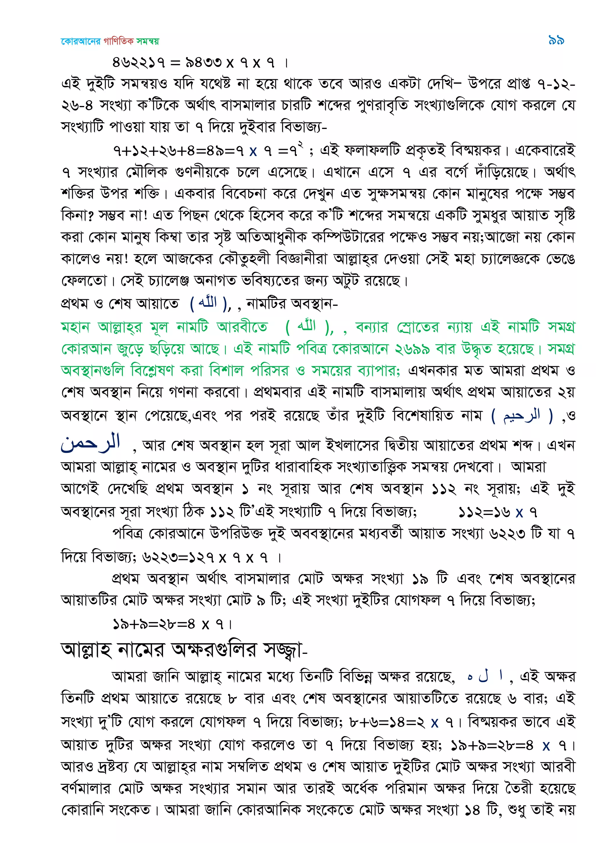 ‡KviAv‡bi MvwYwZK mgš^q 99
462217 = 9433 x 7 x 7 |
GB `yBwU mgš^qI hw` h‡_ó bv n‡q _v‡K Z‡e AviI GKUv †`wLÑ Dc‡i cÖvß 7-12-
26-4 msL¨v KÕwU‡K A_©vr evmgvjvi PviwU k‡ãi cyYive„wZ msL¨v¸wj‡K †hvM Ki‡j †h
msL¨vwU cvIqv hvq Zv 7 w`‡q `yBevi wefvR¨-
7+12+26+4=49=7 x 7 =72
; GB djvdjwU cÖK…ZB we®§qKi| G‡Kev‡iB
7 msL¨vi †g․wjK ¸Ybxq‡K P‡j G‡m‡Q| GLv‡b G‡m 7 Gi e‡M© `uvwo‡q‡Q| A_©vr
kw³i Dci kw³| GKevi we‡ePbv K‡i †`Lyb GZ myÿmgš^q †Kvb gvby‡li c‡ÿ m¤¢e
wKbv? m¤¢e bv! GZ wcQb †_‡K wn‡me K‡i KÕwU k‡ãi mgš^‡q GKwU mygayi AvqvZ m„wó
Kiv †Kvb gvbyl wK¤^v Zvi m„ó AwZAvaybxK Kw¤úDUv‡ii c‡ÿI m¤¢e bq;Av‡Rv bq †Kvb
Kv‡jI bq! n‡j AvR‡Ki †K․Zznjx weÁvbxiv Avjøvn&i †`Iqv †mB gnv P¨v‡jÁ‡K †f‡O
†dj‡Zv| †mB P¨v‡jÄ AbvMZ fwel¨‡Zi Rb¨ AUzU i‡q‡Q|
cÖ_g I †kl Avqv‡Z ( ‫َه‬‫ل‬‫ال‬ ), , bvgwUi Ae¯’vb-
gnvb Avjøvn&i g~j bvgwU Aviex‡Z ( ‫َه‬‫ل‬‫ال‬ ), , eb¨vi †¯ªv‡Zi b¨vq GB bvgwU mgMÖ
†KviAvb Ry‡o Qwo‡q Av‡Q| GB bvgwU cweÎ ‡KviAv‡b 2699 evi D×…Z n‡q‡Q| mgMÖ
Ae¯’vb¸wj we‡kølY Kiv wekvj cwimi I mg‡qi e¨vcvi; GLbKvi gZ Avgiv cÖ_g I
†kl Ae¯’vb wb‡q MYbv Ki‡ev| cÖ_gevi GB bvgwU evmgvjvq A_©vr cÖ_g Avqv‡Zi 2q
Ae¯’v‡b ¯’vb †c‡q‡Q,Ges ci ciB i‡q‡Q Zuvi `yBwU we‡klvwqZ bvg ( ‫الرحين‬ ) ,I
‫الرحوي‬ , Avi †kl Ae¯’vb nj m~iv Avj BLjv‡mi wØZxq Avqv‡Zi cÖ_g kã| GLb
Avgiv Avjøvn& bv‡gi I Ae¯’vb `ywUi avivevwnK msL¨vZvwË¡K mgš^q †`L‡ev| Avgiv
Av‡MB †`‡LwQ cÖ_g Ae¯’vb 1 bs m~ivq Avi †kl Ae¯’vb 112 bs m~ivq; GB `yB
Ae¯’v‡bi m~iv msL¨v wVK 112 wUÕGB msL¨vwU 7 w`‡q wefvR¨; 112=16 x 7
cweÎ †KviAv‡b DcwiD³ `yB Aee¯’v‡bi ga¨eZ©x AvqvZ msL¨v 6223 wU hv 7
w`‡q wefvR¨; 6223=127 x 7 x 7 |
cÖ_g Ae¯’vb A_©vr evmgvjvi †gvU Aÿi msL¨v 19 wU Ges ‡kl Ae¯’v‡bi
AvqvZwUi †gvU Aÿi msL¨v †gvU 9 wU; GB msL¨v `yBwUi †hvMdj 7 w`‡q wefvR¨;
19+9=28=4 x 7|
Avjøvn bv‡gi Aÿi¸wji m¾¡v-
Avgiv Rvwb Avjøvn& bv‡gi g‡a¨ wZbwU wewfbœ Aÿi i‡q‡Q, ‫ه‬ ‫ل‬ ‫ا‬ , GB Aÿi
wZbwU cÖ_g Avqv‡Z i‡q‡Q 8 evi Ges †kl Ae¯’v‡bi AvqvZwU‡Z i‡q‡Q 6 evi; GB
msL¨v `yÕwU †hvM Ki‡j †hvMdj 7 w`‡q wefvR¨; 8+6=14=2 x 7| we®§qKi fv‡e GB
AvqvZ `ywUi Aÿi msL¨v †hvM Ki‡jI Zv 7 w`‡q wefvR¨ nq; 19+9=28=4 x 7|
AviI `ªóe¨ †h Avjøvn&i bvg m¤^wjZ cÖ_g I †kl AvqvZ `yBwUi †gvU Aÿi msL¨v Aviex
eY©gvjvi †gvU Aÿi msL¨vi mgvb Avi ZviB A‡a©K cwigvb Aÿi w`‡q •Zix n‡q‡Q
†Kvivwb ms‡KZ| Avgiv Rvwb †KviAvwbK ms‡K‡Z †gvU Aÿi msL¨v 14 wU, ïay ZvB bq
 