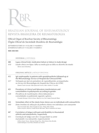 BRAZILIAN JOURNAL OF RHEUMATOLOGY
REVISTA BRASILEIRA DE REUMATOLOGIA
Ofﬁcial Organ of Brazilian Society of Rheumatology
Órgão Oﬁcial da Sociedade Brasileira de Reumatologia
SEPTEMBER/OCTOBER 2011 • VOLUME 51 • NUMBER 5
SETEMBRO/OUTUBRO 2011 • VOLUME 51 • NÚMERO 5

ISSN: 0482-5004




           EDITORIAL | EDITORIAL

408        Lupus clinical trials: medication failure or failure in study design
410        Estudo clínico em lúpus: falha na medicação ou falha no desenho do estudo
             Morton Aaron Scheinberg



           ORIGINAL ARTICLE | ARTIGO ORIGINAL

412        IgA nephropathy in patients with spondyloarthritis followed-up at
           the Rheumatology Service of Hospital das Clínicas/UFMG
417        Nefropatia por IgA em portadores de espondiloartrites acompanhados
           no Serviço de Reumatologia do Hospital das Clínicas da UFMG
             Daniela Castelo Azevedo, Gilda Aparecida Ferreira, Marco Antônio P. Carvalho


423        Prevalence of clinical and laboratory manifestations and
           comorbidities in polymyositis according to gender
428        Prevalência de manifestações clínico-laboratoriais e
           comorbidades na polimiosite segundo o gênero
             Fernando Henrique Carlos de Souza, Maurício Levy-Neto, Samuel Katsuyuki Shinjo


434        Immediate effect of the elastic knee sleeve use on individuals with osteoarthritis
440        Efeito imediato da utilização da joelheira elástica em indivíduos com osteoartrite
             Flavio Fernandes Bryk, Julio Fernandes de Jesus, Thiago Yukio Fukuda,
             Esdras Gonçalves Moreira, Freddy Beretta Marcondes, Marcio Guimarães dos Santos


447        Correlation of fatigue with pain and disability in rheumatoid
           arthritis and osteoarthritis, respectively
451        Correlação de fadiga com dor e incapacidade na artrite
           reumatoide e na osteoartrite, respectivamente
             Gilberto Santos Novaes, Mariana Ortega Perez, Maria Beatriz Bray Beraldo,
             Camila Rodrigues Costa Pinto, Reinaldo José Gianini
 