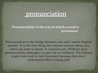 Pronunciation is the bridge between you and a native English
speaker. It is the first thing that anyone notices about you,
when you start to speak. It connects you. Without clear
pronunciation, messages can get lost or confused. The listener
might even start to feel frustrated because they don't
understand what is being said
.
Pronunciation: is the way in which a word is
pronounce
 