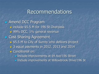 Recommendations
 Amend DCC Program
 include $5.5 M for 196 St Overpass
 99% DCC, 1% general revenue
 Cost Sharing Agreement
 $5.5 M to City of Surrey who delivers project
 3 equal payments in 2012, 2013 and 2014
 Conditional on:
 Include improvements at 64 Ave/196 Street
 Include improvements at Willowbrook Drive/196 St
 