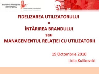 FIDELIZAREA UTILIZATORULUI  =  ÎNTĂRIREA BRANDULUI   sau  MANAGEMENTUL RELAȚIEI CU UTILIZATORII 19 Octombrie 2010  Lidia Kulikovski 