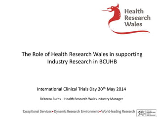 The Role of Health Research Wales in supporting
Industry Research in BCUHB
International Clinical Trials Day 20th May 2014
Rebecca Burns - Health Research Wales Industry Manager
 