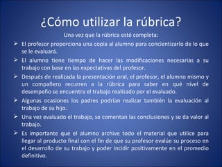 ¿Cómo utilizar la rúbrica? Una vez que la rúbrica esté completa: El profesor proporciona una copia al alumno para concientizarlo de lo que se le evaluará. El alumno tiene tiempo de hacer las modificaciones necesarias a su trabajo con base en las expectativas del profesor. Después de realizada la presentación oral, el profesor, el alumno mismo y un compañero recurren a la rúbrica para saber en qué nivel de desempeño se encuentra el trabajo realizado por el evaluado. Algunas ocasiones los padres podrían realizar también la evaluación al trabajo de su hijo. Una vez evaluado el trabajo, se comentan las conclusiones y se da valor al trabajo. Es importante que el alumno archive todo el material que utilice para llegar al producto final con el fin de que su profesor evalúe su proceso en el desarrollo de su trabajo y poder incidir positivamente en el promedio definitivo. 