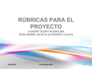 RÚBRICAS PARA EL
PROYECTO
A SHORT STORY IN ENGLISH
ROSA MARÍA JULIETA GUTIÉRREZ TLALPA
18/03/2022 1
Certificación HDT
 
