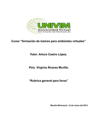 Curso “formación de tutores para ambientes virtuales”
Tutor: Arturo Castro López.
Psic. Virginia Álvarez Murillo.
“Rubrica general para foros”
Morelia Michoacán, 12 de marzo del 2015.
 