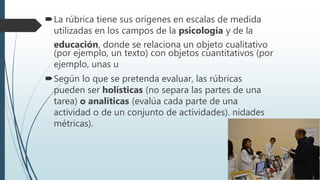 La rúbrica tiene sus orígenes en escalas de medida
utilizadas en los campos de la psicología y de la
educación, donde se relaciona un objeto cualitativo
(por ejemplo, un texto) con objetos cuantitativos (por
ejemplo, unas u
Según lo que se pretenda evaluar, las rúbricas
pueden ser holísticas (no separa las partes de una
tarea) o analíticas (evalúa cada parte de una
actividad o de un conjunto de actividades). nidades
métricas).
 