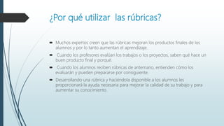 ¿Por qué utilizar las rúbricas?
 Muchos expertos creen que las rúbricas mejoran los productos finales de los
alumnos y por lo tanto aumentan el aprendizaje.
 Cuando los profesores evalúan los trabajos o los proyectos, saben qué hace un
buen producto final y porqué.
 Cuando los alumnos reciben rúbricas de antemano, entienden cómo los
evaluarán y pueden prepararse por consiguiente.
 Desarrollando una rúbrica y haciéndola disponible a los alumnos les
proporcionará la ayuda necesaria para mejorar la calidad de su trabajo y para
aumentar su conocimiento.
 