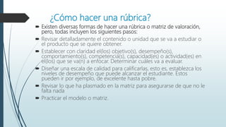 ¿Cómo hacer una rúbrica?
 Existen diversas formas de hacer una rúbrica o matriz de valoración,
pero, todas incluyen los siguientes pasos:
 Revisar detalladamente el contenido o unidad que se va a estudiar o
el producto que se quiere obtener.
 Establecer con claridad el(los) objetivo(s), desempeño(s),
comportamiento(s), competencia(s), capacidad(es) o actividad(es) en
el(los) que se va(n) a enfocar. Determinar cuáles va a evaluar.
 Diseñar una escala de calidad para calificarlas, esto es, establezca los
niveles de desempeño que puede alcanzar el estudiante. Estos
pueden ir por ejemplo, de excelente hasta pobre.
 Revisar lo que ha plasmado en la matriz para asegurarse de que no le
falta nada
 Practicar el modelo o matriz.
 