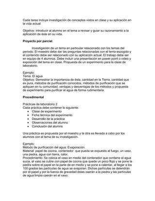 Cada tarea incluye investigación de conceptos vistos en clase y su aplicación en
la vida actual

Objetivo: introducir al alumno en el tema a revisar y guiar su razonamiento a la
aplicación de éste en su vida.

Proyecto por parcial.

       Investigación de un tema en particular relacionado con los temas del
periodo. El maestro debe dar las preguntas relacionadas con el tema escogido y
el contenido debe ser relacionado con su aplicación actual. El trabajo debe ser
en equipo de 4 alumnos. Debe incluir una presentación en power point o video y
exposición del tema en clase. Propuesta de un experimento para la clase de
laboratorio.

Ejemplo:
Tema: El agua
Objetivo: Demostrar la importancia de ésta, cantidad en la Tierra, cantidad que
es pura, métodos de purificación conocidos, métodos de purificación que se
apliquen en tu comunidad, ventajas y desventajas de los métodos y propuesta
de experimento para purificar el agua de forma rudimentaria.

Procedimental

Prácticas de laboratorio 2
Cada práctica debe contener lo siguiente:
   • Clase de experimento
   • Ficha técnica del experimento
   • Desarrollo de la práctica
   • Observaciones del alumno
   • Conclusión del alumno

Una práctica es propuesta por el maestro y la otra es llevada a cabo por los
alumnos con el tema de su investigación.

Ejemplo:
Método de purificación del agua: Evaporación.
Material: papel de cocina, contenedor que pueda se expuesto al fuego, un vaso,
una piedra, agua con tierra, calor.
Procedimiento: Se coloca el vaso en medio del contenedor que contiene el agua
sucia, el vaso se cubre con papel de cocina que quede un poco flojo y se pone la
piedra sobre el papel en la parte de en medio y se pone a calentar, al llegar a los
100 grados las partículas de agua se evaporan. Dichas partículas se detendrán
por el papel y por la fuerza de gravedad éstas caerán a la piedra y las partículas
de agua limpia caerán en el vaso.
 