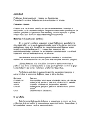 Actitudinal

Problemas de razonamiento 1 sesión de 5 problemas.
Presentación en clase de los temas de investigación por equipo.

Exámenes rápidos

Objetivo: que los alumnos identifiquen qué necesitan reforzar, investigar o
comprender y que los maestros sepan interpretar los resultados para mejorar los
métodos y repasar o explicar con más claridad y con más ejemplos lo que se
detecte no ha sido asimilado adecuadamente por los alumnos

Razones de la evaluación continua

       En el examen escrito no se pueden evaluar habilidades que el alumno
debe desarrollar, por lo que la evaluación debe contener los demás elementos
realizados en clase, a fin de calificar las capacidades adquiridas que se dan
también mediante la observación y nos permiten evaluar no sólo
cuantitativamente los resultados del alumno sino cualitativamente, que al final,
importarán más estos elementos que los primeros.

       Esta forma de evaluar al alumno permite mediante la observación
continua del alumno evaluarlo de una forma más completa, formativa y objetiva.

       Los resultados de esta evaluación constante le dan herramientas al
profesor para llevar acciones durante el curso que le permitan conducir al grupo
hacia el objetivo del tema y materia de una forma más puntual.

       Por lo tanto, este tipo de evaluación permite que escalemos desde el
primer nivel de la taxonomía de Bloom hasta el último de ellos.

Recordar            Examen
Comprender           Investigación, prácticas de laboratorio, tareas, problemas.
Analizar            Investigación, proyecto, prácticas de laboratorio, examen.
Aplicar             Proyecto, presentación, experimento, examen.
Evaluar             Investigación, proyecto, prácticas de laboratorio, presen-
                     tación.
Crear               Experimento en laboratorio.


El portafolio

       Esta herramienta le ayuda al alumno a evaluarse a sí mismo y a llevar
evidencias de lo aprendido, lo que enriquece su conocimiento y desarrolla en él
la inquietud de conocer y aplicar su conocimiento.
 