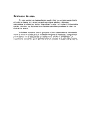 Conclusiones de equipo.

        En este proceso de evaluación se puede observar un desempeño desde
el inicio de clases, con un seguimiento constante a lo largo del curso,
apoyándose en diferentes formas de evaluación para ir acumulando información
que les permite a los docentes tener fuentes confiables para llevar a cabo una
evaluación abierta.

      El nivel es individual puesto que cada alumno desarrolla sus habilidades
desde el inicio de clases; el cual es observado por sus maestros y compañeros,
puede contar con el apoyo si es que tiene dudas en clases brindándole un
seguimiento constante que le permite tener un proceso de superación personal.
 