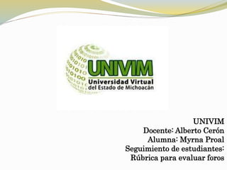 UNIVIM
Docente: Alberto Cerón
Alumna: Myrna Proal
Seguimiento de estudiantes:
Rúbrica para evaluar foros
 