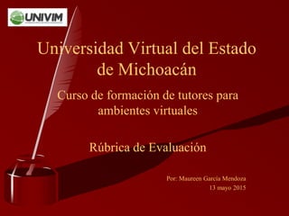 Curso de formación de tutores para
ambientes virtuales
Rúbrica de Evaluación
Por: Maureen García Mendoza
13 mayo 2015
Universidad Virtual del Estado
de Michoacán
 