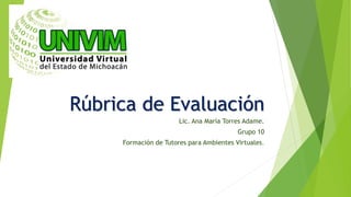 Rúbrica de Evaluación
Lic. Ana María Torres Adame.
Grupo 10
Formación de Tutores para Ambientes Virtuales.
 