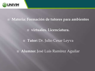  Materia: Formación de tutores para ambientes
 virtuales. Licenciatura.
 Tutor: Dr. Julio Cesar Leyva
 Alumno: José Luis Ramírez Aguilar
 