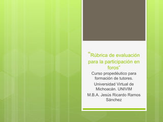 “Rúbrica de evaluación
para la participación en
foros”
Curso propedéutico para
formación de tutores.
Universidad Virtual de
Michoacán. UNIVIM
M.B.A. Jesús Ricardo Ramos
Sánchez
 