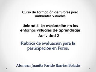 Rúbrica de evaluación para laRúbrica de evaluación para la
participación en Foros.participación en Foros.
Alumna: Juanita Faride Barrios BoladoAlumna: Juanita Faride Barrios Bolado
Curso de Formación de Tutores para
ambientes Virtuales
Unidad 4 La evaluación en los
entornos virtuales de aprendizaje
Actividad 2
 