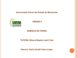 Universidad Virtual del Estado de Michoacán
UNIDAD 4
RUBRICA DE FOROS
TUTORA: Blanca Mayela León Frías
Alumna: Karla Janeth Calvo López
 
