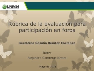 Rúbrica de la evaluación para
participación en foros
Geraldina Rosalía Benítez Carranza
Tutor:
Alejandro Contreras Rivera
Mayo de 2015
 
