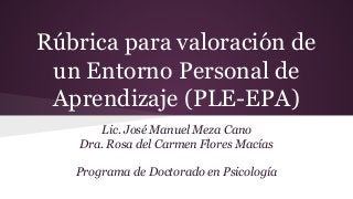 Rúbrica para valoración de
un Entorno Personal de
Aprendizaje (PLE-EPA)
Lic. José Manuel Meza Cano
Dra. Rosa del Carmen Flores Macías
Programa de Doctorado en Psicología
 
