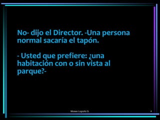 Moises Logroño G. 4
No- dijo el Director. -Una persona
normal sacaría el tapón.
- Usted que prefiere: ¿una
habitación con o sin vista al
parque?-
 