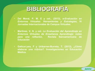 BIBLIOGRAFÍABIBLIOGRAFÍA
• Del Moral, P. M. E y col., (2013), e-Evaluación en
Entornos Virtuales: Herramientas y Estrategias, IV
Jornadas Internacionales de Campus Virtuales.
• Martínez. V. N. y col. La Evaluación del Aprendizaje en
Entornos Virtuales de Enseñanza Aprendizaje: notas
para una reflexión, Revista Iberoamericana de
Educación
• Gatica-Lara, F y Uribarren-Burreta, T. (2012), ¿Cómo
elaborar una rúbrica?. Investigaciones en Educación
Médica.
ADOV
 
