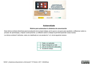 NOOC “¿Gestionas eficazmente tu información?” - #InfoEficaz
Autoevalúate
Rúbrica para autoevaluar tu plan de gestión de archivos
Esta rúbrica contiene directrices para la evaluación de tu propio trabajo, por lo que es una guía para ayudarte a reflexionar sobre tu
proceso de aprendizaje y mejorar continuamente. La reflexión sobre tu trabajo te permitirá aprender cosas nuevas.
La rúbrica contiene 5 atributos, cada uno clasificado en una escala de 1 a 4, de la siguiente manera:
1. Falta o no aplicable
2. Sigue trabajando en ello
3. Vas en la dirección adecuada
4. Excelente trabajo
 