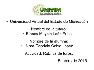 • Universidad Virtual del Estado de Michoacán
Nombre de la tutora:
• Blanca Mayela León Frías
Nombre de la alumna:
• Nora Gabriela Calvo López
Actividad. Rúbrica de foros.
Febrero de 2015.
 