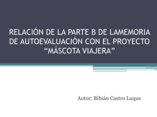 RELACIÓN DE LA PARTE B DE LAMEMORIA
DE AUTOEVALUACIÓN CON EL PROYECTO
“MÁSCOTA VIAJERA”

Autor: Bibián Castro Luque

 