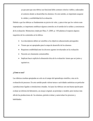 ya que para que una rúbrica sea funcional debe contener criterios viables y adecuados
al contexto donde se desarrollan los alumnos. En este sentido, es importante asegurar
la validez y confiabilidad de la evaluación.
Debido a que las rúbricas se fundamentan en juicios de valor, y para evitar que los valores sean
inapropiados, es importante establecer algunos controles en el sentido de la validez y consistencia
de la evaluación. Montecinos citado por Díaz, F. (2005, p. 145) plantea al respecto algunos
requisitos de los contenidos en la rúbrica.
 Los descriptores deben ser sensibles a los objetivos educacionales perseguidos
 Tienen que ser apropiados para la etapa de desarrollo de los alumnos
 Requieren credibilidad ante los diversos agentes involucrados en la evaluación
 Necesita ser claramente comunicables
 Implican hacer explícita la dimensión ética de la evaluación: tienen que ser justos y
equitativos.
¿Cómo se usa?
Las rúbricas resultan apropiadas no solo en el campo del aprendizaje científico, sino en la
evaluación de procesos. En este sentido puede valorar tareas o actividades auténticas en particular
a producciones ligadas a simulaciones situadas. Así pues las rúbricas son una buena opción para
evaluar un informe de laboratorio, un ensayo original, un prototipo o modelo; pero incluso más
allá de las producciones de los alumnos, permite evaluar y autoevaluar los procesos y
habilidades.
 