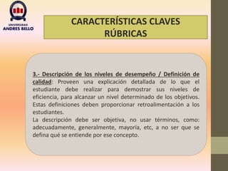 CARACTERÍSTICAS CLAVES
RÚBRICAS
3.- Descripción de los niveles de desempeño / Definición de
calidad: Proveen una explicación detallada de lo que el
estudiante debe realizar para demostrar sus niveles de
eficiencia, para alcanzar un nivel determinado de los objetivos.
Estas definiciones deben proporcionar retroalimentación a los
estudiantes.
La descripción debe ser objetiva, no usar términos, como:
adecuadamente, generalmente, mayoría, etc, a no ser que se
defina qué se entiende por ese concepto.
 