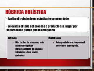 RÚBRICA HOLÍSTICA
•Evalúa el trabajo de un estudiante como un todo.
•Se evalúa el todo del proceso o producto sin juzgar por
separado las partes que lo componen.
VENTAJAS DESVENTAJAS
 Más fáciles de elaborar y más
rápidas de aplicar.
 Mayores índices de acuerdo
interjueces (son juicios
globales).
 Entregan información general
acerca del desempeño.
 