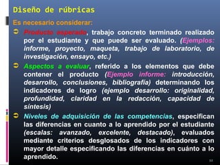 12
Diseño de rúbricas
Es necesario considerar:
 Producto esperado, trabajo concreto terminado realizado
por el estudiante y que puede ser evaluado. (Ejemplos:
informe, proyecto, maqueta, trabajo de laboratorio, de
investigación, ensayo, etc.)
 Aspectos a evaluar, referido a los elementos que debe
contener el producto (Ejemplo informe: introducción,
desarrollo, conclusiones, bibliografía) determinando los
indicadores de logro (ejemplo desarrollo: originalidad,
profundidad, claridad en la redacción, capacidad de
síntesis)
 Niveles de adquisición de las competencias, especifican
las diferencias en cuanto a lo aprendido por el estudiante
(escalas: avanzado, excelente, destacado), evaluados
mediante criterios desglosados de los indicadores con
mayor detalle especificando las diferencias en cuánto a lo
aprendido.
 