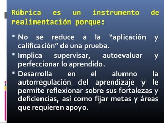 Rúbrica es un instrumento de
realimentación porque:
 No se reduce a la “aplicación y
calificación” de una prueba.
 Implica supervisar, autoevaluar y
perfeccionar lo aprendido.
 Desarrolla en el alumno la
autorregulación del aprendizaje y le
permite reflexionar sobre sus fortalezas y
deficiencias, así como fijar metas y áreas
que requieren apoyo.
 