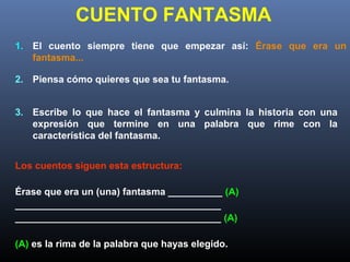 CUENTO FANTASMA
1. El cuento siempre tiene que empezar así: Érase que era un
fantasma...
2. Piensa cómo quieres que sea tu fantasma.
3. Escribe lo que hace el fantasma y culmina la historia con una
expresión que termine en una palabra que rime con la
característica del fantasma.
Los cuentos siguen esta estructura:
Érase que era un (una) fantasma __________ (A)
______________________________________
______________________________________ (A)
(A) es la rima de la palabra que hayas elegido.
 